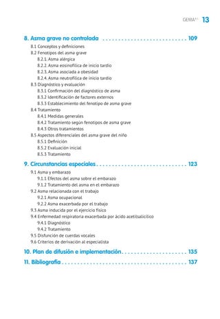 13GEMA4.1
8. Asma grave no controlada . . . . . . . . . . . . . . . . . . . . . . . . . . . . 109
8.1 Conceptos y definiciones
8.2 Fenotipos del asma grave
8.2.1. Asma alérgica
8.2.2. Asma eosinofílica de inicio tardío
8.2.3. Asma asociada a obesidad
8.2.4. Asma neutrofílica de inicio tardío
8.3 Diagnóstico y evaluación
8.3.1 Confirmación del diagnóstico de asma
8.3.2 Identificación de factores externos
8.3.3 Establecimiento del fenotipo de asma grave
8.4 Tratamiento
8.4.1 Medidas generales
8.4.2 Tratamiento según fenotipos de asma grave
8.4.3 Otros tratamientos
8.5 Aspectos diferenciales del asma grave del niño
8.5.1 Definición
8.5.2 Evaluación inicial
8.5.3 Tratamiento
9. Circunstancias especiales. . . . . . . . . . . . . . . . . . . . . . . . . . . . . . 123
9.1 Asma y embarazo
9.1.1 Efectos del asma sobre el embarazo
9.1.2 Tratamiento del asma en el embarazo
9.2 Asma relacionada con el trabajo
9.2.1 Asma ocupacional
9.2.2 Asma exacerbada por el trabajo
9.3 Asma inducida por el ejercicio físico
9.4 Enfermedad respiratoria exacerbada por ácido acetilsalicílico
9.4.1 Diagnóstico
9.4.2 Tratamiento
9.5 Disfunción de cuerdas vocales
9.6 Criterios de derivación al especialista
10. Plan de difusión e implementación. . . . . . . . . . . . . . . . . . . . . . 135
11. Bibliografía. . . . . . . . . . . . . . . . . . . . . . . . . . . . . . . . . . . . . . . . . 137
 
