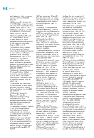 148 GEMA4.1
asthma patients in the emergency
department. Chest. 1998; 114:
1016-21.
319.Carruthers DM,Harrisson BD.
Arterial Blood gas analysis or oxygen
saturation in the assessment of acute
asthma?.Thorax.1995; 50: 186-8.
320. Rodrigo GJ, Rodrigo C, Hall JB.
Acute Asthma in adults.A review.
Chest. 2004; 125: 1081-02.
321. Honkoop PJ,Taylor DR, Smith
AD, Snoeck-Stroband JB, Sont
JK. Early detection of asthma
exacerbations by using action points
in self-management plans. Eur
Respir J. 2013; 41: 53-9.
322. Reisner C, Kotch A, Dworkin
G. Continuous versus frequent
intermittent nebulization of albuterol
in acute asthma: a randomized,
prospective study.Ann Allergy
Asthma Immunol. 1995; 75: 41-7.
323. Cates CJ, Crilly JA, Rowe
BH. Holding chambers (spacers)
versus nebulisers for beta-agonist
treatment of acute asthma. Cochrane
Database of Systematic Reviews.
2006; (2): CD000052.
324. Rowe BH, Spooner C, Ducharme
FM, Bretzlaff JA, Bota GW. Early
emergency department treatment
of acute asthma with systemic
corticosteroids. Cochrane Database
of Systematic Reviews. 2001; (1):
CD002178.
325. Manser R, Reid D,Abramson
M. Corticosteroids for acute severe
asthma in hospitalised patients.
Cochrane Database Syst Rev. 2000;
(2): CD001740.
326. Rowe BH, Spooner CH,
Ducharme FM, Bota GW.
Corticosteroids for preventing
relapse following acute
exacerbations of asthma. Cochrane
Database of Systematic Reviews.
2007; (3): CD000195.
327. Hasegawa T, Ishihara K,Takakura
S, Fujii H, Nishimura T, Okazaki
M, et al. Duration of systemic
corticosteroids in the treatment
exacerbation; a randomized study.
Intern Med. 2000; 39: 794-7.
328. Osman LM, Calder C, Godden
DJ, Friend JA, McKenzie L, Legge
JS, et al.A randomised trial of self-
management planning for adult
patients admitted to hospital with
acute asthma.Thorax. 2002; 57:
869-74.
329.Tapp S, Lasserson TJ, Rowe BH.
Education interventions for adults
who attend the emergency room for
acute asthma. Cochrane Database
of Systematic Reviews. 2007; (3):
CD003000.
330. Rodrigo GJ, Rodriguez-Verde
M, Peregalli V, Rodrigo C. Effects of
short-term 28% and 100% oxygen in
paCO2 and peak expiratory flow rate
in acute Asthma.A randomized trial.
Chest. 2003; 124: 1312-7.
331. Cates CJ,Welsh EJ, Rowe
BH. Holding chambers (spacers)
versus nebulisers for beta-agonist
treatment of acute asthma. Cochrane
Database of Systematic Reviews.
2013; (9): CD000052.
332.Rodrigo GJ,Rodrigo C.Continuous
vs intermittent beta-agonists in the
treatment of acute adult asthma: a
systematic review with meta-analysis.
Chest.2002; 122: 160-5.
333. Camargo CA, Spooner CH, Rowe
BH. Continuous versus intermittent
beta-agonists for acute asthma.
Cochrane Database of Systematic
Reviews 2003; (4): CD001115.
334.Travers AH, Milan SJ, Jones AP,
Camargo Jr CA, Rowe BH.Addition
of intravenous beta2-agonists to
inhaled beta2-agonists for acute
asthma. Cochrane Database of
Systematic Reviews. 2012; (12):
CD010179.
335. Rodrigo GJ, Nannini LJ.
Comparison between nebulized
adrenaline and beta2 agonists for
the treatment of acute asthma.A
meta-analysis of randomized trials.
Am J Emerg Med. 2006b; 24: 217-22.
336. Rodrigo GJ, Castro-Rodriguez
JA.Anticholinergics in the treatment
of children and adults with acute
asthma: a systematic review with
meta-analysis .Thorax 2005; 60:
740-6.
337. Manser R, Reid D,Abramson
MJ. Corticosteroids for acute severe
asthma in hospitalised patients.
Cochrane Database of Systematic
Reviews. 2001; (1): CD001740.
338. Edmonds ML, Milan SJ, Camargo
CA Jr, Pollack CV, Rowe BH. Early use
of inhaled corticosteroids in the
emergency department treatment
of acute asthma. Cochrane Database
Syst Rev. 2012; 12: CD002308.
339. Nowak R, Emerman CH,
Hanrahanc JP, Parsey MV, Hanania
NA, Claus R, et al.A comparison of
levalbuterol with racemic albuterol
in the treatment of acute severe
asthma exacerbations in adults.Am J
Emerg Med. 2006; 24: 259-67.
340.Ratto D,Alfaro C,Sipsey J,Glovsky
MM,Sharma OP.Are intravenous
corticosteroids required in status
asthmaticus?.JAMA 1988; 260: 527-9.
341. Harrison BD, Stokes TC, Hart
GJ,Vaughan DA,Ali NJ, Robinson AA.
Need for intravenous hydrocortisone
in addition to oral prednisolone in
patients admitted to hospital with
severe asthma without ventilatory
failure. Lancet. 1986; 1(8474): 181-4.
342. Lederle FA, Pluhar RE, Joseph
AM, Niewoehner DE.Tapering of
corticosteroid therapy following
exacerbation of asthma.A
randomized, double-blind, placebo-
controlled trial.Arch Intern Med.
1987; 147: 2201-3.
343. Hatton MQ,Vathenen AS,Allen
MJ, Davies S, Cooke NJ.A comparison
of “abruptly stopping” with “tailing
off” oral corticosteroids in acute
asthma. Respir Med. 1995; 89: 101-4.
344. Nair P, Milan SJ, Rowe
BH.Addition of intravenous
aminophylline to inhaled beta2-
agonists in adults with acute asthma.
Cochrane Database of Systematic
Reviews. 2012; (12): CD002742.
345. Rowe BH, Bretzlaff J, Bourdon
C, Bota G, Blitz S, Camargo CA.
Magnesium sulfate for treating
exacerbations of acute asthma in the
emergency department. Cochrane
Database of Systematic Reviews.
2000; (1): CD001490.
346.FitzGerald JM.Magnesium sulfate
is effective for severe acute asthma
treated in the emergency department.
West J Med.2000; 172(2): 96.
347. Gallegos-Solórzano MC,
Pérez-Padilla R, Hernández-
Zenteno RJ. Usefulness of inhaled
magnesium sulfate in the coadjuvant
management of severe asthma crisis
in an emergency department. Pulm
Pharmacol Ther. 2010; 23: 432-7.
348. Powell C, Dwan K, Milan SJ,
Beasley R, Hughes R, Knopp-Sihota
JA, et al. Inhaled magnesium sulfate
in the treatment of acute asthma.
Cochrane Database of Systematic
Reviews. 2012; (12): CD003898.
349. Rodrigo G, Pollack C, Rodrigo C,
Rowe BH. Heliox for nonintubated
 