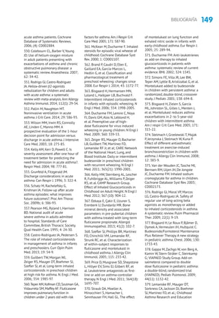149BIBLIOGRAFÍA
acute asthma patients. Cochrane
Database of Systematic Reviews.
2006; (4): CD002884.
350. Colebourn CL, Barber V,Young
JD. Use of helium-oxygen mixture
in adult patients presenting with
exacerbations of asthma and chronic
obstructive pulmonary disease: a
systematic review.Anaesthesia. 2007;
62: 34-42.
351.Rodrigo GJ,Castro-Rodriguez
JA.Heliox-driven b2-agonists
nebulization for children and adults
with acute asthma: a systematic
review with meta-analysis.Ann Allergy
Asthma Immunol.2014; 112(1): 29-34.
352. Pallin M, Naughton MT.
Noninvasive ventilation in acute
asthma. J Crit Care. 2014; 29: 586-93.
353.Wilson MM, Irwin RS, Connolly
AE, Linden C, Manno MM.A
prospective evaluation of the 1-hour
decision point for admission versus
discharge in acute asthma. J Intensive
Care Med. 2003; 18: 275-85.
354. Kelly AM, Kerr D, Powell C. Is
severity assessment after one hour of
treatment better for predicting the
need for admission in acute asthma?.
Respir Med. 2004; 98: 777-81.
355. Grunfeld A, Fitzgerald JM.
Discharge considerations in acute
asthma. Can Respir J. 1996; 3: 322-4.
356. Schatz M, Rachelefsky G,
Krishnan JA. Follow-up after acute
asthma episodes: what improves
future outcomes?. Proc Am Thorac
Soc. 2009b; 6: 386-93.
357. Pearson MG, Ryland I, Harrison
BD. National audit of acute
severe asthma in adults admitted
to hospital. Standards of Care
Committee, British Thoracic Society.
Qual Health Care. 1995; 4: 24-30.
358. Castro-Rodriguez JA, Pedersen S.
The role of inhaled corticoisteroids
in management of asthma in infants
and preschoolers. Curr Opin Pulm
Med. 2013; 19: 54-9.
359. Guilbert TW, Morgan WJ,
Zeiger RS, Mauger DT, Boehmer SJ,
Szefler SJ, et al. Long-term inhaled
corticosteroids in preschool children
at high risk for asthma. N. Engl. J Med.
2006; 354: 1985-97.
360.Teper AM,Kofman CD,Szulman GA,
Vidaurreta SM,MaffeyAF.Fluticasone
improves pulmonary function in
children under 2 years old with risk
factors for asthma.Am.J Respir Crit
Care Med.2005; 171: 587-90.
361. McKean M, Ducharme F. Inhaled
steroids for episodic viral wheeze of
childhood. Cochrane Database Syst
Rev. 2000; 1: CD001107.
362. Brand P, Caudri D, Eber E,
Gaillard EA, García-Marcos L,
Hedlin G, et al. Classification and
pharmacological treatment of
preschool wheezing: changes since
2008. Eur Respir J. 2014; 43: 1172-77.
363. Bisgaard H, Hermansen MN,
Loland L, Halkjaer LB, Buchvald F.
Intermittent inhaled corticosteroids
in infants with episodic wheezing. N
Engl J Med. 2006; 354: 1998-2005.
364. Ducharme FM, Lemire C, Noya
FJ, Davis GM,Alos N, Leblond H,
et al. Preemptive use of high-
dose fluticasone for virus induced
wheezing in young children. N Engl J
Med. 2009; 360: 339-53.
365.Zeiger RS, Mauger D, Bacharier
LB, Guilbert TW, Martinez FD,
Lemanske RF Jr, et al; CARE Network
of the National Heart, Lung, and
Blood Institute. Daily or intermittent
budesonide in preschool children
with recurrent wheezing. N Engl J
Med. 2011; 365(21): 1990-2001.
366. Kelly HW, Sternberg AL, Lescher
R, Fuhlbrigge AL,Williams P,Zeiger
RS, et al. CAMP Research Group.
Effect of Inhaled Glucocorticoids in
Childhood on Adult Height. N Engl J
Med. 2012; 367 (10): 904-12.
367. Ozkaya E, Çakir E, Uzuner S,
Erenberk U, Dundaröz MR. Bone
mineral density and associated
parameters in pre-pubertal children
with asthma treated with long-term
fluticasone propionate.Allergol
Immunopathol. 2013; 41(2): 102-7.
368. Szefler SJ, Phillips BR, Martínez
FD, Chinchilli VM, Lemanske RF,
Strunk RC, et al. Characterization
of within-subject responses to
fluticasone and montelukast in
childhood asthma. J Allergy Clin
Immunol. 2005; 115: 233-42.
369. Price D, Musgrave SD, Shepstone
L, Hillyer EV, Sims EJ, Gilbert RF, et
al. Leukotriene antagonists as first-
line or add-on asthma-controller
therapy. N Engl J Med. 2011; 364(18):
1695-707.
370. Straub DA, Moeller A,
Minocchieri S, Hamacher J,
Sennhauser FH, Hall GL.The effect
of montelukast on lung function and
exhaled nitric oxide in infants with
early childhood asthma. Eur Respir J.
2005; 25: 289-94.
371. Ducharme FM.Anti-leukotrienes
as add-on therapy to inhaled
glucocorticoids in patients with
asthma: systematic review of current
evidence. BMJ. 2002; 324: 1545.
372. Simons FE,Villa JR, Lee BW,
Teper AM, Lyttle B,Aristizabal G, et al.
Montelukast added to budesonide
in children with persistent asthma: a
randomized, double-blind, crossover
study. J Pediatr. 2001; 138: 694-8.
373. Bisgaard H,Zielen S, García
ML, Johnston SL, Gilles L, Menten J,
et al. Montelukast reduces asthma
exacerbations in 2- to 5-year-old
children with intermittent asthma.
Am J respir Crit Care Med. 2005; 171:
315-22.
374. Stelmach I, Grzelewski T, Majak
P, Jerzynska J, Stelmach W, Kuna P.
Effect of different antiasthmatic
treatment on exercise-induced
bronchoconstriction in children with
asthma. J Allergy Clin Immunol. 2008;
12: 383-9.
375.Van der Wouden JC,Tasche MJ,
Bernsen RM, Uijen JH, De Jongste
JC, Ducharme FM. Inhaled sodium
cromoglycate for asthma in children.
Cochrane Database Syst Rev. 2003;
CD002173.
376. Rodrigo GJ, Moral VP, Marcos
LG, Castro-Rodriguez JA. Safety of
regular use of long-acting beta
agonists as monotherapy or added
to inhaled corticosteroids in asthma.
A systematic review. Pulm Pharmacol
Ther. 2009; 22(1): 9-19.
377. Bisgaard H, Le Roux P, Bjâmer D,
Dymek A,Vermeulen JH, Hultquist C.
Budesonide/Formoterol Maintenance
Plus Reliever Therapy.A new strategy
in pediatric asthma. Chest. 2006; 130:
1733-43.
378. Gappa M,Zachgo W, von Berg A,
Kamin W, Stern-Sträter C, Steinkamp
G; VIAPAED Study Group.Add-on
salmeterol compared to double
dose fluticasone in pediatric asthma:
a double-blind, randomized trial
(VIAPAED). Pediatr Pulmonol. 2009;
44(11): 1132-42.
379. Lemanske RF, Mauger DT,
Sorkness CA, Jackson DJ, Boehmer
SJ, Martinez FD, et al.; Childhood
Asthma Research and Education
 