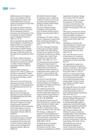 150 GEMA4.1
(CARE) Network of the National
Heart, Lung and Blood Institute.
Stepup therapy for children with
uncontrolled asthma receiving
inhaled corticosteroids. N Engl J Med.
2010; 362: 975-85.
380.Zeiger RS, Szefler SJ, Phillips
BR, Schatz M, Martinez F, Chinchilli
VM, et al. Response profiles to
fluticasone and montelukast in mild-
to-moderate persistent childhood
asthma. J Allergy Clin Immunol.
2006; 117: 45-52.
381.Van der Mark LB, Lyklema PHE,
Geskus RB, Mohrs J, Bindels PJE, van
Aalderen WMC, et al.A systematic
review with attempted network
meta-analysis of asthma therapy
recommended for five to eighteen
year olds in GINA steps three and
four. BMC Pulmonary Medicine. 2012,
12: 63.
382. Seddon P, Bara A, Ducharme
FM, Lassersson TJ. Orat xanthines as
maintenance treatment for asthma
in children. Cochrane Database
of Systematic Reviews. 2006; (1):
CD002885.
383. Deschildre A, Marguet C,
Salleron J, Pin I, Rittie JL, Derelle J, et
al.Add-on omalizumab in children
with severe allergic asthma: a 1-year
real life survey. Eur Respir J. 2013;
42: 1224-33.
384. Fiocchi A, Fox AT. Preventing
progression of allergic rhinitis: the
role of specific immunotherapy.Arch
Dis Child Educ Pract Ed. 2011; 96:
91-100.
385. Powell H, Gibson PG.
Options for self-management
education for adults withasthma.
CochraneDatabaseSyst Rev. 2003;
(1): CD004107.
386. Ni Chroinin M, Greenstone IIG,
Ducharme F.Addition of inhaled
longacting beta2-agonists to
inhaled steroids as first line therapy
for persistent asthma in steroid-
naive adults. Cochrane Database
of Systematic Reviews. 2004; (4):
CD005307.
387. Ducharme F, di Salvio F.
Antileukotriene agents compared
to inhaled corticosteroids in the
management of recurrent and/
or chronic asthma in adults and
children. Cochrane Database of
Systematic Reviews. 2004; (1):
CD002314.
388. Bekhof J, Reimink R, Brand
PL. Systematic review: insufficient
validation of clinical scores for the
assessment of acute dyspnoea in
wheezing children. Paediatr Respir
Rev. 2014; 15(1): 98-112.
389. Smith SR, Baty JD, Hodge
D.Validation of the pulmonary
score.An Asthma severity score for
children.Acad Emerg Med. 2002; 9:
99-104.
390. Robertson CF, Smith F, Beck R,
Levison H. Response to frequent low
doses of nebulized salbutamol in
acute asthma. J Pediatr. 1985; 106(4):
672-4.
391. Castro-Rodríguez JA, Rodrigo
GJ. Beta-agonist through metered-
dose inhaler with valved holding
chamber versus nebulizer for acute
exacerbation of wheezing or asthma
in children under 5 years of age.
A systematic review with meta-
analysis. J Ped. 2004; 145: 172-7.
392. Deerojanawong J, Manuyakorn
W, Prapphal N, Harnruthakorn C,
Sritippayawan S, Samransamruajkit
R. Randomized controllled trial
of salbutamol aerosol therapy via
metered dose inhaler-spacer vs jet
nebulizer in young children with
wheezing. Pediatr Pulmonol. 2005;
39: 466-72.
393. Khine H, Fuchs SM, Saville
AL. Continuous vs intermittent
nebulized albuterol for emergency
management of asthma.Acad Emerg
Med. 1996; 3(11): 1019-24.
394. Griffits B, Ducharme FM.
Combined inhaled anticholinergics
and short-acting beta2-agonists for
initial treatment of acute asthma in
children. Cochrane Database Syst
Rev. 2013; (8): CD000060.
395.Everard ML,Bara A,Kurian M,
Elliot TM,Ducharme F.Anticholinergic
drugs for wheeze in children under
the age of two years (Cochrane
Review).In: The Cochrane Library.
London: John Wiley  Sons Ltd; 2001.
396. Panickar J, Lakhanpaul M,
Lambert PC, Kenia P, Stephenson T,
Smyth A, et al. Oral Prednisolone for
Preschool Children with Acute Virus-
induced wheezing. N Engl J Med.
2009; 360(4): 329-38.
397.Becker JM,Arora A,Scarfone
RJ,Spector ND,Fontana-Penn
ME,Gracely E,et al.Oral versus
intravenous corticosteroids in children
hospitalised with asthma.J Allergy
Clin Immunol.1999; 103: 586-90.
398. Barnett PL, Caputo GL, Bassin
M, Kuppermann N. Intravenous
versus oral corticosteroids in the
management of acute asthma in
children.Ann Emerg Med. 1997; 29:
212-7.
399. Kayani S, Shannon DC.Adverse
behavioral effects of treatment for
acute exacerbation of asthma in
children: a comparison of two doses
of oral steroids. Chest. 2002; 122:
624-8.
400. Beckhaus AA, Riutort MC,
Castro-Rodríguez JA. Inhaled versus
systemic corticosteroids for acute
asthma in children.A systematic
review. Pediatr Pulmonol. 2014;
49(4): 326-34.
401. Cheuk DK, Chau TC, Lee SL.
A meta-analysis on intravenous
magnesium sulphate for treating
acute asthma.Arch Dis Child. 2005;
90: 74-7.
402. Geelhoed GC, Landau LI, Le
Souef PN. Evaluation of SaO2 as a
predictor of outcome in 280 children
presenting with acute asthma.Ann
Emerg Med. 1994; 23: 1236-41.
403. Perrin K, Wijesinghe M, Healy
B, Wadsworth K, Bowditch R, Bibby
S, et al. Randomised controlled
trial of high concentration versus
tritated oxygen therapy in severe
exacerbations of asthma.Thorax.
2011; 66: 937-41.
404.Wright RO, Santucci KA, Jay GD,
Steele DW. Evaluation of pre- and
postreatment pulse oximetry in
acute childhood asthma.Acad Emerg
Med. 1997; 4(2): 114-7.
405.Bousquet J,Khaltaev N,Cruz AA,
Denburg J,Fokkens WJ,Togias A,et
al.Allergic Rhinitis and its Impact
on Asthma (ARIA) 2008 update (in
collaboration with the World Health
Organization,GA(2)LEN and AllerGen).
Allergy.2008; 63(Suppl 86): 8-160.
406.Tomassen P, Newson RB,
Hoffmans R, Lötvall J, Cardell LO,
Gunnbjörnsdóttir M, et al. Reliability
of EP3OS symptom criteria and
nasal endoscopy in the assessment
of chronic rhinosinusitis--a GA2 LEN
study.Allergy. 2011; 66(4): 556-61.
407. Bhattacharyya N, Lee LN.
Evaluating the diagnosis of
chronic rhinosinusitis based on
clinical guidelines and endoscopy.
 