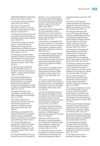 155BIBLIOGRAFÍA
2896%2814%2900492-X.pdf (Última
visita el 30 de marzo de 2015).
521. Martinez FD,Vercell D.Asthma.
Lancet. 2013; 382: 1360-72.
522. Erzurum SC, Gaston BM.
Biomarkers in asthma: a real hope
to better manage asthma. Clin Chest
Med. 2012; 33(3): 459-71.
523. Brusselle GG, Maes T, Bracke KR.
Eosinophilic airway inflammation in
nonallergic asthma. Nature Medicine.
2013; 19(8): 977-9.
524. Green RH.Analysis of induced
sputum in adults with asthma:
identificación of subgroup with
isolated sputum neutrophilia and por
response to inhaled corticosteroids.
Thorax. 2002; 57: 875-9.
525. Heaney LG, Conway E, Kelly C,
Johnston BT, English C, Stevenson M,
et al. Predictors of therapy resistant
asthma: outcome of a systematic
evaluation protocol.Thorax. 2003;
58: 561-6.
526. Robinson DS, Campbell DA,
Durham SR, Pfeffer J, Barnes PJ,
Chung KF. Systematic assessment of
difficult –to treat asthma. Eur Respir
J. 2003; 22: 478-83.
527.Aaron SD,Vandemheen KL,
Boulet LP, McIvor RA, Fitzgerald
JM, Hernandez P, et al.; Canadian
Respiratory Clinical Research
Consortium. Overdiagnosis of asthma
in obese and nonobese adults. CMAJ.
2008; 179: 1121-31.
528. Gibeon D, Chung KF.The
investigation of severe asthma to
define phenotypes. Clin Exp Allergy.
2012; 42: 678-92.
529. Gamble J, Stevenson M,
Heaney LG.A study of a multi-level
intervention yo improve non-
adherence in difficult to control
asthma. Respir Med. 2011; 105:
1308-15.
530.Bilodeau L,Boulay ME,Prince
P,Boisvert P,Boulet LP.Comparative
clinical and airway inflammatory
features of asthmatics with or without
polyps.Rhinology.2010; 48: 420-5.
531. Heaney LG, Brightling CE,
Menzies-Gow A, Stevenson M, Niven
RM. Refractory asthma in the UK:
cross-sectional findings from a UK
multicentre registry.Thorax. 2010;
65: 787-94.
532. Moore WC, Bleecker ER, Curran-
Everett D, Erzurum SC,Ameredes BT,
Bacharier L, et al. Characterization
of the severe asthma phenotype by
the National Heart, Lung, and Blood
Institute’s Severe Asthma Research
Program. J Allergy Clin Immunol.
2007; 119(2): 405-13.
533. Ponte EV, Franco R, Nascimento
HF, Souza-Machado A, Cunha S,
Barreto ML, et al. Lack of control of
severe asthma is associated with co-
existence of moderate-severe rhinitis.
Allergy. 2008; 63: 564-9.
534.Ten Brinke A, Grootendorst DC,
Schmidt JT, de Bruïne FT, van Buchem
MA, Sterk PJ, et al. Chronic sinusitis in
severe asthma is related to sputum
eosinophilia. J Allergy Clin Immunol.
2002; 109: 621-6.
535. ENFUMOSA. European Network
for Understanding Mechanisms of
Severe Asthma.The ENFUMOSA
cross-sectional European multicentre
study of the clinical phenotype of
chronic severe asthma. Eur Respir J.
2003; 22: 470-7.
536. ten Brinke A,Zwindderman AH,
Sterk PJ, Rabe KF, Bel EH. Factors
associated with persistent airflow
limitation in severe asthma.Am J
Respir Crit Care Med. 2001; 164:
744-8.
537. Lavoie KL, Bouthillier D, Bacon
SL, Lemière C, Martin J, Hamid Q, et al.
Psychologic distress and maladaptive
coping styles in patients with severe
vs moderate asthma. Chest. 2010;
137: 1324-31.
538. Dixon AE, Pratley RE, Forgione
PM, Kaminsky DA,Whittaker-Leclair
LA, Griffes LA, et al. Effects of obesity
and bariatric surgery on airway
hyperresponsiveness, asthma control
and inflammation. J Allergy Clin
Immunol. 2011; 128: 508-15.
539. Holguin F, Bleecker ER, Busse
WW, Calhoun WJ, Castro M, Erzurum
SC, et al. Obesity and asthma: an
association modified by age of
asthma onset. J Allergy Clin Immunol.
2011; 127: 1486-93.
540. Julien JY, Martin JG, Ernst P,
Olivenstein R, Hamid Q, Lemière C,
et al. Prevalence of obstructive sleep
apnea-hypopnea in severe versus
moderate asthma. J Allergy Clin
Immunol. 2009; 124: 371-6.
541. Sharma B, Feinsilver S, Owens
RL, Malhotra A, Mcsharry D, Karbowitz
S. Obstructive airway disease and
obstructive sleep apnea: effect of
pulmonary function. Lung. 2011; 189:
37-41.
542. Low K, Lau KK, Holmes P,
Crossett M,Vallance N, Phyland D, et
al.Abnormal vocal cord function in
difficult-to-treat asthma.Am J Respir
Crit Care Med. 2011; 184: 50-6.
543. Fitzpatrick AM, Gaston BM,
Erzurum SC,Teague WG; National
Institutes of Health/National Heart,
Lung, and Blood Institute Severe
Asthma Research Program. Features
of severe asthma in school-age
children: atopy and increased
exhaled nitric oxide. J Allergy Clin
Immunol. 2006; 118: 1218-25.
544. O’Hollaren MT,Yunginger JW,
Offord KP, Somers MJ, O’Connell
EJ, Ballard DJ, et al. Exposure to
an aeroallergen as a possible
precipitating factor in respiratory
arrest in young patients with asthma.
N Engl J Med. 1991; 324: 359-63.
545.Almqvist C, Wickman M, Perfetti
L, Berglind N, Renström A, Hedrén
M, et al.Worsening of asthma in
children allergic to cats, after indirect
exposure to cat at school.Am J Respir
Crit Care Med. 2001; 163: 694-8.
546. Gruchalla RS, Pongracic J,
Plaut M. Inner city asthma study:
relationships among sensitivity,
allergen exposure, and athma
morbidity. J Allergy Clin Immunol.
2005; 115: 478-85.
547. Langley SJ, Goldthorpe S, Craven
M, Morris J, Woodcock A, Custovic
A. Exposure and sensitization to
indoor allergens: association with
lung function, bronchial reactivity,
and exhaled nitric oxide measures in
asthma. J Allergy Clin Immunol. 2003;
112: 362-8.
548. Pulimood TB, Corden JM, Bryden
C, Sharples L, Nasser SM. Epidemic
asthma and the role of the fungal
mold Alternaria alternata. J Allergy
Clin Immunol. 2007; 120: 610-7.
549.Chester DA,Hanna EA,Pickelman
BG,Rosenman KD.Asthma death after
spraying polyurethane truck bedliner.
Am J Ind Med.2005; 48: 78-84.
550. Henneberger PK, Mirabelli
MC, Kogevinas M,Antó JM, Plana
E, Dahlman-Höglund A, et al.The
occupational contribution to severe
exacerbation of asthma. Eur Respir J.
2010; 36: 743-50.
551.Le Moual N,Siroux V,Pin I,
Kauffman F,Kennedy S.Asthma
 