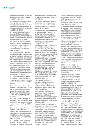 156 GEMA4.1
severity and exposure to occupational
asthmogens.Am J Respir Crit Care
Med.2005; 172: 440-5.
552. Nicholson PJ, Cullinan P,Taylor
AJ, Burge PS, Boyle C. Evidence
based guidelines for the prevention,
identification, and management of
occupational asthma. Occup Environ
Med. 2005; 62: 290-9.
553.Ortega HG,Kreiss K,Schill DP,
Weissman DN.Fatal asthma from
powdering shark cartilage and review
of fatal occupational asthma literature.
Am J Ind Med.2002; 42: 50-4.
554. Everard ML.The relationship
between respiratory syncytial virus
infections and the development of
wheezing and asthma in children.
Curr Opin Allergy Clin Immunol.
2006; 6: 56-61.
555. Murray CS, Poletti G, Kebadze T,
Morris J,Woodcock A, Johnston SL, et
al. Study of modifiable risk factors for
asthma exacerbations: virus infection
and allergen exposure increase the
risk of asthma hospital admissions in
children.Thorax. 2006; 61: 376-82.
556.Wark PA, Johnston SL, Moric
I, Simpson JL, Hensley MJ, Gibson
PG. Neutrophil degranulation and
cell lysis in associated with clinical
severity in virus-induced asthma. Eur
Respir J. 2002; 19: 68-75.
557. Fauroux B, Sampil M, Quénel
P, Lemoullec Y. Ozone: a trigger for
hospital pediatric asthma emergency
room visits. Pediatr Pulmonol. 2000;
30: 41-6.
558. Feo Brito F, Mur Gimeno P,
Martínez C,Tobías A, Suárez L, Guerra
F, et al.Air pollution and seasonal
asthma during the pollen season.
A cohort study in Puertollano and
Ciudad Real (Spain).Allergy. 2007;
62: 1152-7.
559. Galan I,Tobias A, Banegas JR,
Aranguez E. Short-term effects of air
pollution on daily asthma emergency
room admissions. Eur Respir J. 2003;
22: 1-7.
560. Mur Gimeno P, Feo Brito F,
Martínez C,Tobías A, Suárez L,
Guerra F, et al. Decompensation of
pollen-induced asthma in two twons
with different pollution levels in
La Mancha, Spain. Clin Exp Allergy.
2007; 37: 558-63.
561. Schwartz J, Slater D,Timothy
V, Larson T,William E, Keonig JQ.
Particulate air pollution and hospital
emergency room visits for asthma
in Seattle.Am Rev Respir Dis. 1993;
147: 826-31.
562. Jenkins K, Costello J, Hodge L.
Systematic review of prevalence
of aspirin-induced asthma and its
implications for clinical practice.
BMJ. 2004; 328: 434-7.
563. Bousquet J, Cabrera P, Berkman
N, Buhl R, Holgate S,Wenzel S, et
al.The effect of treatment with
omalizumab, an anti-IgE antibody
on asthma exacerbations and
emergency medical visits in patients
with severe persistent asthma.
Allergy. 2005; 60: 302-8.
564. Busse WW, Israel E, Nelson HS,
Baker JW, Charous BL,Young DY,
et al.; Daclizumab Asthma Study
Group. Daclizumab improves asthma
control in patients with moderate to
severe persistent asthma.Am J Respir
Crit Care Med. 2008; 178: 1002-8.
565. Castro M, Mathur s, Hargreave
F, Boulet LP,Xie F,Young J, et al.;
Res-5-0010 Study Group. Reslizumab
for poorly controlled, eosinophilic
asthma: a randomized, placebo-
controlled study.Am J Respir Crit
Care Med. 2011; 184: 1125-32.
566. Corren J, Lemanske RF, Hanania
NA, Korenblat PE, Parsey MV,Arron
JR, et al. Lebrikizumab treatment in
adults with asthma. N Engl J Med.
2011; 365: 1088-98.
567. Haldar P, Brightling CE,
Hargadon B, Gupta S, Monteiro
W, Sousa A, et al. Mepolizumab
and exacerbations of refractory
eosinophilic asthma. N Eng J Med.
2009; 360: 973-84.
568. Laviolette M, Gossage DL,
Gauvreau G, Leigh R, Olivenstein
R, Katial R, et al. Effects of
benralizumab on airway eosinophils
in asthmatic patients with sputum
eosinophilia. J Allergy Clin Immunol.
2013; 132: 1086-96.
569. Liu Y,Zhang S, Li DW, Jiang SJ.
Efficacy of anti-interleukin-5 therapy
with mepolizumab in patients
with asthma: a meta-analysis of
randomized placebo-controlled
trials. PLos One. 2013; 8: e59872.
570. Ortega HG, Liu MC, Pavord ID,
Brusselle GG, FitzGerald JM, Chetta
A, et al. Mepolizumab treatment in
patients with severe eosinophilic
asthma. N Engl J Med. 2014;
371(13): 1198-207.
571. Bel EH, Wenzel SE, Thompson
PJ, Prazma CM, Keene ON, Yancey
SW. Oral glucocorticoid-sparing
effect of mepolizumab in
eosinophilic asthma. N Engl J Med.
2014; 371(13): 1189–97.
572.Wenzel SE, Barnes PJ, Bleecker
ER, Bousquet J, Busse W, Dahlén SE,
et al.; T03 Asthma Investigators.A
randomized, double-blind, placebo-
controlled study of tumor necrosis
factor alpha blockade in severe
persistent asthma.Am J Respir Crit
Care Med. 2009; 179: 549-58.
573. Kerstjens HA, Disse B, Schröder-
Babo W, Bantje TA, Gahlemann
M, Sigmund R, et al.Tiotropium
improves lung function in patinets
with severe uncontrolled asthma: a
randomized controlled trial. J Allergy
Clin Immunol. 2011; 128: 308-14.
574. Peters SP, Kunselman SJ, Icitovic
N, Moore WC, Pascual R,Ameredes
BT, et al.Tiotropium bromide step-up
therapy for adults with uncontrolled
asthma. N Engl J Med. 2010; 363:
1715-26.
575.Tian JW, Chen JW, Chen X.
Tiotropium versus placebo for
inadequately controlled asthma.A
meta-analysis. Respir Care. 2014;
59(5): 654-66.
576.Adams NP, Bestall JC, Jones
P, Lasserson TJ, Griffiths B, Cates
CJ. Fluticasone at different doses
for chronic asthma in adults and
children. Cochrane Database Syst
Rev. 2008; (4): CD003534
577.Bateman ED.Eficacia y seguridad
de ciclesonida en dosis altas en el
tratamiento del asma grave.Expert
Rev Respir Med.2013; 7(4): 339-48.
578.Amelink M, Hashimoto S,
Spinhoven P, Pasma HR, Sterk PJ, Bel
EH,Ten Brinke A.Anxiety, depression
and personality traits in severe,
prednisone-dependent asthma.
Respir Med. 2014; 108: 438-44.
579. Hanania NA,Alpan O, Hamilos
DL, Condemi JJ, Reyes-Rivera I,Zhu J,
et al. Omalizumab in severe allergic
asthma inadequately controlled with
standar theraphy; a randomized trial.
Ann Intern Med. 2011; 154: 573-82.
580. Matthews JG. Lebrikizumab
treatment in adults with asthma. N
Engl J Med. 2011; 365: 1088-98.
581. Piper E, Brightling C, Niven R,
Oh C, Faggioni R, Poon K, et al.A
phase II placebo-controlled study of
 