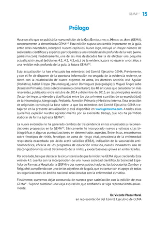 15GEMA4.1
Hace un año que se publicó la nueva edición de la Guía Española para el Manejo del Asma (GEMA),
concretamente la denominada GEMA4.0
. Esta edición supuso un cambio importante en la guía,
entre otras novedades, incorporó nuevos capítulos, nuevo logo, incluyó un mayor número de
sociedades científicas y expertos participantes y una remodelación profunda de la web (www.
gemasma.com). Probablemente, una de las más destacadas fue la de efectuar una pequeña
actualización anual (ediciones 4.1; 4.2; 4.3, etc.) de la evidencia, para no esperar unos años a
una revisión más profunda de la guía, la futura GEMA5.0
.
Esta actualización la han efectuado los miembros del Comité Ejecutivo GEMA. Previamente,
y con el fin de disponer de la oportuna información no sesgada de la evidencia reciente, se
contó con la colaboración de cuatro expertos en asma, los doctores Antonio José Aguilar
(Pediatría), Astrid Crespo (Neumología), Javier Domínguez (Alergología) y Miguel Ángel Lobo
(Atención Primaria).Estos seleccionaron (y comentaron) los 40 artículos que consideraron más
relevantes, publicados entre octubre de 2014 y diciembre de 2015, en las principales revistas
(factor de impacto elevado y clasificadas entre los dos primeros cuartiles de su especialidad)
de la Neumología, Alergología, Pediatría, Atención Primaria y Medicina Interna. Esta selección
de originales constituyó la base sobre la que los miembros del Comité Ejecutivo GEMA tra-
bajaron en la presente actualización y está disponible en www.gemasma.com. A todos ellos
queremos expresar nuestro agradecimiento por su excelente trabajo, que nos ha permitido
elaborar de forma ágil esta GEMA4.1
.
La nueva evidencia no ha generado cambios de trascendencia en los enunciados y recomen-
daciones propuestos en la GEMA4.0
. Básicamente ha incorporado nuevas y valiosas citas bi-
bliográficas y algunas puntualizaciones en determinados aspectos. Entre éstos, encontramos
sobre fenotipos de rinitis, fenotipos de asma de riesgo vital, prevalencia de la enfermedad
respiratoria exacerbada por ácido acetil salicílico (EREA), indicación de la vacunación anti-
neumocócica, eficacia de los programas de educación reducida, nuevos inhaladores, uso de
descongestionantes en el tratamiento de la rinitis, y exacerbaciones graves en embarazadas.
Por otro lado,hay que destacar la circunstancia de que la iniciativa GEMA sigue creciendo.Esta
versión 4.1 cuenta con la incorporación de una nueva sociedad científica, la Sociedad Espa-
ñola de Farmacia Hospitalaria (SEFH) y dos nuevos patrocinadores, los laboratorios Zambon y
Reig Jofré,cumpliendo con uno de los objetivos de la guía,que es contar con el apoyo de todas
las organizaciones de ámbito nacional relacionadas con la enfermedad asmática.
Finalmente, queremos dejar constancia de nuestra gran satisfacción con la edición de esta
GEMA4.1
. Supone culminar una vieja aspiración, que confiamos se siga reproduciendo anual-
mente.
Dr. Vicente Plaza Moral
en representación del Comité Ejecutivo de GEMA
Prólogo
 