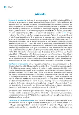 18 GEMA4.1
Búsqueda de la evidencia. Partiendo de la anterior edición de la GEMA2
, editada en 2009, y si-
guiendo las recomendaciones para la Actualización de Guías de Práctica Clínica del Sistema Na-
cional de Salud3
, los miembros del Comité Ejecutivo realizaron una búsqueda sistemática, con
evaluación y selección de las publicaciones aparecidas sobre asma desde 2009 hasta 2014 (Pro-
yecto Pro-GEMA).Tras la revisión de las revistas de Neumología,Alergología, Pediatría,Atención
Primaria, Medicina Interna y Otorrinolaringología de elevado factor de impacto, y su clasifica-
ción entre los dos primeros cuartiles de su especialidad, se seleccionó un total de 184 trabajos
(resúmenes disponibles en http://www.progema-gemasma.com/foco.html) que se consideraron
de interés para la actualización de la guía y que se proporcionaron a los redactores para su
consideración.Además se les animó a efectuar sus propias búsquedas bibliográficas específicas
para temas concretos.Para ello,se siguió el procedimiento habitualmente establecido en la ela-
boración de guías de práctica clínica4
.Así mismo, se revisaron los listados de referencias de las
principales guías de práctica clínica internacionales5,6
para identificar las principales revisiones
sistemáticas y ensayos clínicos. Estas guías se buscaron en bases de datos especializadas (Na-
tional Guideline Clearinghouse, National Library of Guidelines) y en el metabuscador de literatura
médica TRIP database. Se consultaron las bases de datos del Centre for Reviews and Dissemi-
nation (DARE y HTA database) y The Cochrane Library para identificar revisiones sistemáticas y
evaluaciones de tecnologías adicionales. La búsqueda se completó con una actualización de
las revisiones sistemáticas a partir de su fecha de búsqueda y de los estudios relevantes en las
principales bases de datos electrónicas de estudios originales (MEDLINE, CENTRAL y EMBASE).
Clasificación de la evidencia. Para la evaluación de la calidad de la evidencia se utilizó la cla-
sificación alfabética (tabla 0.1), que clasifica la calidad de la información en cuatro categorías
(A, B, C, D) y que representan un gradiente de confianza en los resultados obtenidos en los
estudios disponibles.La categoría A correspondería a una calidad alta y la D a una calidad muy
baja. La confianza en los resultados, en el caso de la categoría A, es alta siendo improbable
que estudios posteriores modifiquen los resultados disponibles. Por el contrario, en el caso
de las categorías inferiores, C o D, la confianza será baja o muy baja, siendo muy probable que
estudios posteriores modifiquen los resultados, o incluso la dirección del efecto. No obstante,
se debe recordar que dicho sistema resulta muy útil para categorizar la evidencia de la eficacia
terapéutica de fármacos u otras acciones terapéuticas, pero puede infravalorar otros. De ahí
que las evidencias de los estudios que determinaron la idoneidad de algunas exploraciones
diagnósticas se clasificaran con frecuencia con un nivel de evidencia C.
Teniendo en cuenta la reciente aparición de nuevos enfoques para clasificar la calidad de la
evidencia basados en otros aspectos, además del diseño de los estudios7,8
, se utilizaron al-
gunas características marco GRADE (http://www.gradeworkinggroup.org/), aunque éste no se
aplicó de una forma completa.
Clasificación de las recomendaciones. Para clasificar la relevancia y consistencia de las re-
comendaciones clínicas, se siguió el mismo método empleado en la anterior edición de la
GEMA2
, que las categorizaba en dos niveles: recomendaciones robustas (R1), que representan
aquellas en las que el grupo elaborador de la guía confía que conlleven más beneficios que
Método
 