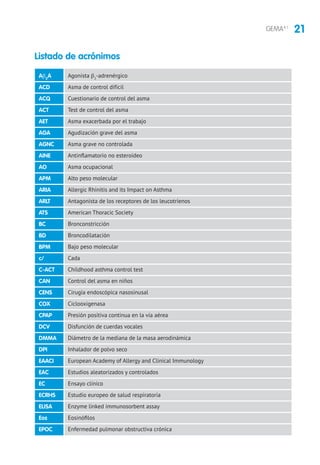 21GEMA4.1
Agonista β2
-adrenérgico
Asma de control difícil
Cuestionario de control del asma
Test de control del asma
Asma exacerbada por el trabajo
Agudización grave del asma
Asma grave no controlada
Antinflamatorio no esteroideo
Asma ocupacional
Alto peso molecular
Allergic Rhinitis and its Impact on Asthma
Antagonista de los receptores de los leucotrienos
American Thoracic Society
Bronconstricción
Broncodilatación
Bajo peso molecular
Cada
Childhood asthma control test
Control del asma en niños
Cirugía endoscópica nasosinusal
Ciclooxigenasa
Presión positiva continua en la vía aérea
Disfunción de cuerdas vocales
Diámetro de la mediana de la masa aerodinámica
Inhalador de polvo seco
European Academy of Allergy and Clinical Immunology
Estudios aleatorizados y controlados
Ensayo clínico
Estudio europeo de salud respiratoria
Enzyme linked immunosorbent assay
Eosinófilos
Enfermedad pulmonar obstructiva crónica
Ab2
A
ACD
ACQ
ACT
AET
AGA
AGNC
AINE
AO
APM
ARIA
ARLT
ATS
BC
BD
BPM
c/
C-ACT
CAN
CENS
COX
CPAP
DCV
DMMA
DPI
EAACI
EAC
EC
ECRHS
ELISA
Eos
EPOC
Listado de acrónimos
 