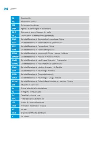 24 GEMA4.1
Rinosinusitis
Rinosinusitis crónica
Revisiones sistemáticas
Agonista β2
-adrenérgico de acción corta
Síndrome de apnea-hipopnea del sueño
Saturación de oxihemoglobina (porcentaje)
Sociedad Española de Alergología e Inmunología Clínica
Sociedad Española de Farmacia Familiar y Comunitaria
Sociedad Española de Farmacología Clínica
Sociedad Española de Farmacia Hospitalaria
Sociedad Española de Inmunología Clínica y Alergia Pediátrica
Sociedad Española de Médicos de Atención Primaria
Sociedad Española de Medicina de Urgencias y Emergencias
Sociedad Española de Medicina Familiar y Comunitaria
Sociedad Española de Médicos Generales y de Familia
Sociedad Española de Neumología Pediátrica
Sociedad Española de Otorrinolaringología
Sociedad Española de Neumología y Cirugía Torácica
Sociedad Española de Pediatría Extrahospitalaria y Atención Primaria
Inhalador de vapor fino
Test de adhesión a los inhaladores
Tomografía computarizada
Capacidad pulmonar total
Factor de necrosis tumoral alfa
Unidad de cuidados intensivos
Ventilación mecánica no invasiva
Vía oral
Organización Mundial de Alergia
Por minuto
RS
RSC
RSS
SABA
SAHS
SaO2
SEAIC
SEFAC
SEFC
SEFH
SEICAP
SEMERGEN
SEMES
semFYC
SEMG
SENP
SEORL
SEPAR
SEPEAP
SMI
TAI
TC
TLC
TNFα
UCI
VMNI
VO
WAO
x’
 