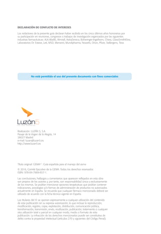 Título original: GEMA4.1
. Guía española para el manejo del asma
© 2016, Comité Ejecutivo de la GEMA. Todos los derechos reservados
ISBN: 978-84-7989-857-1.
Las conclusiones, hallazgos y comentarios que aparecen reflejados en esta obra
son propios de los autores y, por tanto, son responsabilidad única y exclusivamente
de los mismos. Se podrían mencionar opciones terapéuticas que podrían contener
indicaciones, posologías y/o formas de administración de productos no autorizados
actualmente en España. Se recuerda que cualquier fármaco mencionado deberá ser
utilizado de acuerdo con la ficha técnica vigente en España.
Los titulares del © se oponen expresamente a cualquier utilización del contenido
de esta publicación sin su expresa autorización, lo que incluye la reproducción,
modificación, registro, copia, explotación, distribución, comunicación pública,
transformación, transmisión, envío, reutilización, publicación, tratamiento o cualquier
otra utilización total o parcial en cualquier modo, medio o formato de esta
publicación. La infracción de los derechos mencionados puede ser constitutiva de
delito contra la propiedad intelectual (artículos 270 y siguientes del Código Penal).
DECLARACIÓN DE CONFLICTO DE INTERESES
Los redactores de la presente guía declaran haber recibido en los cinco últimos años honorarios por
su participación en reuniones, congresos o trabajos de investigación organizados por las siguientes
industrias farmacéuticas: ALK-Abelló, Almirall, AstraZeneca, Boheringer-Ingelheim, Chiesi, GlaxoSmithKline,
Laboratorios Dr. Esteve, Leti, MSD, Menarini, Mundipharma, Novartis, Orion, Pfizer, Stallergens, Teva.
No está permitido el uso del presente documento con fines comerciales
Realización: LUZÁN 5, S.A.
Pasaje de la Virgen de la Alegría, 14
28027 Madrid
e-mail: luzan@luzan5.es
http://www.luzan5.es
 