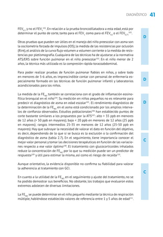 41DIAGNÓSTICO
D
D
D
C
C
FEV0.5
y no el FEV1
102
. En relación a la prueba broncodilatadora a esta edad, está por
determinar el punto de corte, tanto para el FEV1
como para el FEV0,5
o el FEV0,75
103
.
Otras pruebas que pueden ser útiles en el manejo del niño preescolar con asma son
la oscilometría forzada de impulsos (IOS), la medida de las resistencias por oclusión
(Rint),el análisis de la curva flujo volumen a volumen corriente o la medida de resis-
tencias por pletismografía.Cualquiera de las técnicas ha de ajustarse a la normativa
ATS/ERS sobre función pulmonar en el niño preescolar102
. En el niño menor de 2
años, la técnica más utilizada es la compresión rápida toracoabdominal.
Para poder realizar pruebas de función pulmonar fiables en niños, y sobre todo
en menores de 5-6 años, es imprescindible contar con personal de enfermería es-
pecialmente formado en las técnicas de función pulmonar infantil y laboratorios
acondicionados para los niños.
La medida de la FENO
también se correlaciona con el grado de inflamación eosino­
fílica bronquial en el niño104
. Su medición en niños pequeños no es relevante para
predecir el diagnóstico de asma en edad escolar105
. El rendimiento diagnóstico de
la determinación de la FENO
en el asma está condicionado por los amplios interva-
los de confianza observados. Estudios poblacionales106
han establecido puntos de
corte bastante similares a los propuestos por la ATS107
: alto  35 ppb en menores
de 12 años ( 50 ppb en mayores); bajo  20 ppb en menores de 12 años (25 ppb
en mayores); rangos intermedios 25-35 en menores de 12 años (25-50 ppb en
mayores). Hay que subrayar la necesidad de valorar el dato en función del objetivo,
es decir, dependiendo de lo que si se busca es la exclusión o la confirmación del
diagnóstico de asma (tabla 2.7). En el seguimiento, tiene importancia conocer el
mejor valor personal y tomar las decisiones terapéuticas en función de las variacio-
nes respecto a ese valor óptimo108
. El tratamiento con glucocorticoides inhalados
reduce la concentración de FENO
por lo que su medición puede ser un predictor de
respuesta109
y útil para estimar la misma, así como el riesgo de recaída110
.
Aunque orientativo, la evidencia disponible no confirma su fiabilidad para valorar
la adherencia al tratamiento con GCI.
En cuanto a la utilidad de la FENO
en el seguimiento y ajuste del tratamiento, no se
ha podido demostrar sus beneficios. No obstante, los trabajos que evaluaron estos
extremos adolecen de diversas limitaciones.
La FENO
se puede determinar en el niño pequeño mediante la técnica de respiración
múltiple, habiéndose establecido valores de referencia entre 1 y 5 años de edad111
.
 