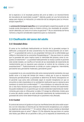 44 GEMA4.1
C
C
D
D
de la especie) o si el resultado positivo del prick se debe a un reconocimiento
de marcadores de reactividad cruzada116
. Además, puede ser una herramienta de
apoyo para mejorar la indicación y la selección de los alérgenos para la inmuno-
terapia específica117
.
La provocación bronquial específica con el aeroalérgeno sospechoso puede ser útil
cuando existe discrepancia entre la historia clínica y los resultados de sensibili-
zación obtenidos, así como en el asma ocupacional118
. No se recomienda de forma
rutinaria y requiere considerable experiencia para su realización.
2.5 Clasificación del asma del adulto
2.5.1 Gravedad clínica
El asma se ha clasificado habitualmente en función de la gravedad, aunque la
definición y evaluación de esta característica ha ido evolucionando con el tiem-
po2,6,119
. La gravedad del asma es una propiedad intrínseca de la enfermedad, que
refleja la intensidad de las anomalías fisiopatológicas120
. Hay que tener en cuenta
que la gravedad del asma implica tanto la intensidad del proceso, como la res-
puesta al tratamiento121
. La gravedad habitualmente se evalúa cuando el paciente
está siendo tratado y se clasifica en función de las necesidades de tratamiento de
mantenimiento que se requieren para alcanzar el control de los síntomas y las
exacerbaciones122
. Tradicionalmente se divide en cuatro categorías: intermitente,
persistente leve, persistente moderada y persistente grave2
.
La gravedad no es una característica del asma necesariamente constante, sino que
puede variar a lo largo del tiempo (en meses o años), por lo que es necesario
reevaluarla periódicamente. La gravedad se determina de forma retrospectiva en
el paciente cuyo asma está controlada según el escalón terapéutico en que se
encuentre, es decir, basándose en la cantidad de medicación que es necesaria para
mantener el control de la enfermedad122,123
, recurriéndose a la reducción del esca-
lón si ello fuera necesario para estipular las cantidades mínimas de tratamiento6
.
Se puede establecer en un paciente que no esté recibiendo tratamiento de mante-
nimiento, pero esto es infrecuente. La tabla 2.9 recoge los diferentes niveles para
el asma del adulto cuando no está recibiendo tratamiento de mantenimiento. La
gravedad del asma viene determinada por el parámetro más afectado.
2.5.2 Control
El control del asma es el grado en el que las manifestaciones del asma están ausen-
tes o se ven reducidas al máximo por las intervenciones terapéuticas y se cumplen
los objetivos del tratamiento122,123
. El control refleja en buena medida la idoneidad
del tratamiento para el asma124
(figura 2.3). No obstante, hay que tener en cuenta
otro factor, que difiere de un paciente a otro, y es la respuesta al tratamiento, o la
 