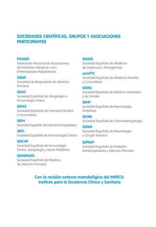 FENAER
Federación Nacional de Asociaciones
de Pacientes Alérgicos y con
Enfermedades Respiratorias
GRAP
Sociedad de Respiratorio de Atención
Primaria
SEAIC
Sociedad Española de Alergología e
Inmunología Clínica
SEFAC
Sociedad Española de Farmacia Familiar
y Comunitaria
SEFH
Sociedad Española de Farmacia Hospitalaria
SEFC
Sociedad Española de Farmacología Clínica
SEICAP
Sociedad Española de Inmunología
Clínica, Alergología y Asma Pediátrica
SEMERGEN
Sociedad Española de Médicos
de Atención Primaria
SEMES
Sociedad Española de Medicina
de Urgencias y Emergencias
semFYC
Sociedad Española de Medicina Familiar
y Comunitaria
SEMG
Sociedad Española de Médicos Generales
y de Familia
SENP
Sociedad Española de Neumología
Pediátrica
SEORL
Sociedad Española de Otorrinolaringología
SEPAR
Sociedad Española de Neumología
y Cirugía Torácica
SEPEAP
Sociedad Española de Pediatría
Extrahospitalaria y Atención Primaria
SOCIEDADES CIENTÍFICAS, GRUPOS Y ASOCIACIONES
PARTICIPANTES
Con la revisión externa metodológica del INPECS:
Instituto para la Excelencia Clínica y Sanitaria
 