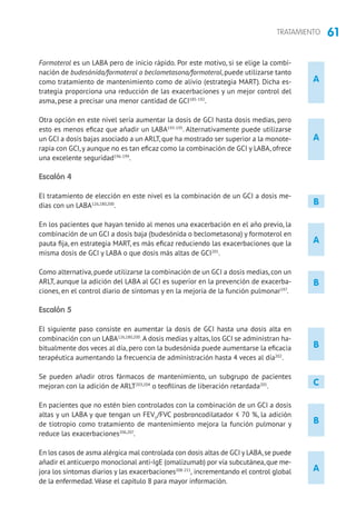 61TRATAMIENTO
B
B
A
A
B
A
A
Formoterol es un LABA pero de inicio rápido. Por este motivo, si se elige la combi-
nación de budesónida/formoterol o beclometasona/formoterol, puede utilizarse tanto
como tratamiento de mantenimiento como de alivio (estrategia MART). Dicha es-
trategia proporciona una reducción de las exacerbaciones y un mejor control del
asma, pese a precisar una menor cantidad de GCI185-192
.
Otra opción en este nivel sería aumentar la dosis de GCI hasta dosis medias, pero
esto es menos eficaz que añadir un LABA193-195
. Alternativamente puede utilizarse
un GCI a dosis bajas asociado a un ARLT, que ha mostrado ser superior a la monote-
rapia con GCI,y aunque no es tan eficaz como la combinación de GCI y LABA, ofrece
una excelente seguridad196-199
.
Escalón 4
El tratamiento de elección en este nivel es la combinación de un GCI a dosis me-
dias con un LABA126,180,200
.
En los pacientes que hayan tenido al menos una exacerbación en el año previo, la
combinación de un GCI a dosis baja (budesónida o beclometasona) y formoterol en
pauta fija, en estrategia MART, es más eficaz reduciendo las exacerbaciones que la
misma dosis de GCI y LABA o que dosis más altas de GCI201
.
Como alternativa, puede utilizarse la combinación de un GCI a dosis medias, con un
ARLT, aunque la adición del LABA al GCI es superior en la prevención de exacerba-
ciones, en el control diario de síntomas y en la mejoría de la función pulmonar197
.
Escalón 5
El siguiente paso consiste en aumentar la dosis de GCI hasta una dosis alta en
combinación con un LABA126,180,200
.A dosis medias y altas, los GCI se administran ha-
bitualmente dos veces al día, pero con la budesónida puede aumentarse la eficacia
terapéutica aumentando la frecuencia de administración hasta 4 veces al día202
.
Se pueden añadir otros fármacos de mantenimiento, un subgrupo de pacientes
mejoran con la adición de ARLT203,204
o teofilinas de liberación retardada205
.
En pacientes que no estén bien controlados con la combinación de un GCI a dosis
altas y un LABA y que tengan un FEV1
/FVC posbroncodilatador ≤ 70 %, la adición
de tiotropio como tratamiento de mantenimiento mejora la función pulmonar y
reduce las exacerbaciones206,207
.
En los casos de asma alérgica mal controlada con dosis altas de GCI y LABA,se puede
añadir el anticuerpo monoclonal anti-IgE (omalizumab) por vía subcutánea,que me-
jora los síntomas diarios y las exacerbaciones208-211
, incrementando el control global
de la enfermedad.Véase el capítulo 8 para mayor información.
C
B
 