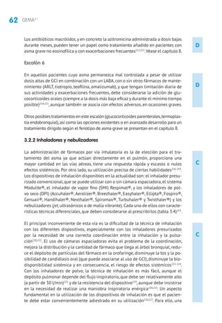 62 GEMA4.1
C
C
Los antibióticos macrólidos,y en concreto la azitromicina administrada a dosis bajas
durante meses, pueden tener un papel como tratamiento añadido en pacientes con
asma grave no eosinofílica y con exacerbaciones frecuentes212,213
.Véase el capítulo 8.
Escalón 6
En aquellos pacientes cuyo asma permanezca mal controlada a pesar de utilizar
dosis altas de GCI en combinación con un LABA,con o sin otros fármacos de mante-
nimiento (ARLT, tiotropio, teofilina, omalizumab), y que tengan limitación diaria de
sus actividades y exacerbaciones frecuentes, debe considerarse la adición de glu-
cocorticoides orales (siempre a la dosis más baja eficaz y durante el mínimo tiempo
posible)214,215
, aunque también se asocia con efectos adversos, en ocasiones graves.
Otros posibles tratamientos en este escalón (glucocorticoides parenterales,termoplas-
tia endobronquial),así como las opciones existentes o en avanzado desarrollo para un
tratamiento dirigido según el fenotipo de asma grave se presentan en el capítulo 8.
3.2.2 Inhaladores y nebulizadores
La administración de fármacos por vía inhalatoria es la de elección para el tra-
tamiento del asma ya que actúan directamente en el pulmón, proporciona una
mayor cantidad en las vías aéreas, tiene una respuesta rápida y escasos o nulos
efectos sistémicos. Por otro lado, su utilización precisa de ciertas habilidades216-219
.
Los dispositivos de inhalación disponibles en la actualidad son: el inhalador presu-
rizado convencional, que se puede utilizar con o sin cámara espaciadora, el sistema
Modulite®, el inhalador de vapor fino (SMI) Respimat®, y los inhaladores de pol-
vo seco (DPI) (Accuhaler®, Aerolizer®, Breezhaler®, Easyhaler®, Ellipta®, Fospiro®,
Genuair®, Handihaler®, Nexthaler®, Spiromax®, Turbuhaler® y Twisthaler®) y los
nebulizadores (jet,ultrasónicos o de malla vibrante).Cada uno de ellos con caracte-
rísticas técnicas diferenciales, que deben considerarse al prescribirlos (tabla 3.4)219
.
El principal inconveniente de esta vía es la dificultad de la técnica de inhalación
con los diferentes dispositivos, especialmente con los inhaladores presurizados
por la necesidad de una correcta coordinación entre la inhalación y la pulsa-
ción220,221
. El uso de cámaras espaciadoras evita el problema de la coordinación,
mejora la distribución y la cantidad de fármaco que llega al árbol bronquial, redu-
ce el depósito de partículas del fármaco en la orofaringe, disminuye la tos y la po-
sibilidad de candidiasis oral (que puede asociarse al uso de GCI), disminuye la bio-
disponibilidad sistémica y en consecuencia, el riesgo de efectos sistémicos222-224
.
Con los inhaladores de polvo, la técnica de inhalación es más fácil, aunque el
depósito pulmonar depende del flujo inspiratorio, que debe ser relativamente alto
(a partir de 30 l/min)225
y de la resistencia del dispositivo219
,aunque debe insistirse
en la necesidad de realizar una maniobra inspiratoria enérgica220,221
. Un aspecto
fundamental en la utilización de los dispositivos de inhalación es que el pacien-
te debe estar convenientemente adiestrado en su utilización226,227
. Para ello, una
D
D
 