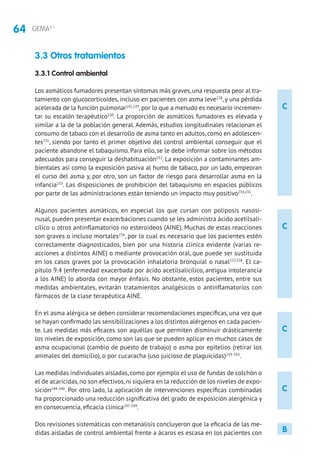 64 GEMA4.1
C
C
C
C
3.3 Otros tratamientos
3.3.1 Control ambiental
Los asmáticos fumadores presentan síntomas más graves,una respuesta peor al tra-
tamiento con glucocorticoides, incluso en pacientes con asma leve228
, y una pérdida
acelerada de la función pulmonar141,229
,por lo que a menudo es necesario incremen-
tar su escalón terapéutico230
. La proporción de asmáticos fumadores es elevada y
similar a la de la población general. Además, estudios longitudinales relacionan el
consumo de tabaco con el desarrollo de asma tanto en adultos, como en adolescen-
tes231
, siendo por tanto el primer objetivo del control ambiental conseguir que el
paciente abandone el tabaquismo. Para ello, se le debe informar sobre los métodos
adecuados para conseguir la deshabituación232
. La exposición a contaminantes am-
bientales así como la exposición pasiva al humo de tabaco, por un lado, empeoran
el curso del asma y, por otro, son un factor de riesgo para desarrollar asma en la
infancia233
. Las disposiciones de prohibición del tabaquismo en espacios públicos
por parte de las administraciones están teniendo un impacto muy positivo234,235
.
Algunos pacientes asmáticos, en especial los que cursan con poliposis nasosi-
nusal, pueden presentar exacerbaciones cuando se les administra ácido acetilsali-
cílico u otros antinflamatorios no esteroideos (AINE). Muchas de estas reacciones
son graves o incluso mortales236
, por lo cual es necesario que los pacientes estén
correctamente diagnosticados, bien por una historia clínica evidente (varias re-
acciones a distintos AINE) o mediante provocación oral, que puede ser sustituida
en los casos graves por la provocación inhalatoria bronquial o nasal237,238
. El ca-
pítulo 9.4 (enfermedad exacerbada por ácido acetilsalicílico, antigua intolerancia
a los AINE) lo aborda con mayor énfasis. No obstante, estos pacientes, entre sus
medidas ambientales, evitarán tratamientos analgésicos o antinflamatorios con
fármacos de la clase terapéutica AINE.
En el asma alérgica se deben considerar recomendaciones específicas, una vez que
se hayan confirmado las sensibilizaciones a los distintos alérgenos en cada pacien-
te. Las medidas más eficaces son aquéllas que permiten disminuir drásticamente
los niveles de exposición, como son las que se pueden aplicar en muchos casos de
asma ocupacional (cambio de puesto de trabajo) o asma por epitelios (retirar los
animales del domicilio), o por cucaracha (uso juicioso de plaguicidas)239-243
.
Las medidas individuales aisladas,como por ejemplo el uso de fundas de colchón o
el de acaricidas,no son efectivos,ni siquiera en la reducción de los niveles de expo-
sición244-246
. Por otro lado, la aplicación de intervenciones específicas combinadas
ha proporcionado una reducción significativa del grado de exposición alergénica y
en consecuencia, eficacia clínica247-249
.
Dos revisiones sistemáticas con metanálisis concluyeron que la eficacia de las me-
didas aisladas de control ambiental frente a ácaros es escasa en los pacientes con B
 