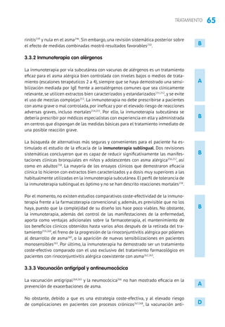 65TRATAMIENTO
rinitis239
y nula en el asma246
. Sin embargo, una revisión sistemática posterior sobre
el efecto de medidas combinadas mostró resultados favorables250
.
3.3.2 Inmunoterapia con alérgenos
La inmunoterapia por vía subcutánea con vacunas de alérgenos es un tratamiento
eficaz para el asma alérgica bien controlada con niveles bajos o medios de trata-
miento (escalones terapéuticos 2 a 4), siempre que se haya demostrado una sensi-
bilización mediada por IgE frente a aeroalérgenos comunes que sea clínicamente
relevante, se utilicen extractos bien caracterizados y estandarizados251,252
, y se evite
el uso de mezclas complejas253
. La inmunoterapia no debe prescribirse a pacientes
con asma grave o mal controlada, por ineficaz y por el elevado riesgo de reacciones
adversas graves, incluso mortales254,255
. Por ello, la inmunoterapia subcutánea se
debería prescribir por médicos especialistas con experiencia en ella y administrada
en centros que dispongan de las medidas básicas para el tratamiento inmediato de
una posible reacción grave.
La búsqueda de alternativas más seguras y convenientes para el paciente ha es-
timulado el estudio de la eficacia de la inmunoterapia sublingual. Dos revisiones
sistemáticas concluyeron que es capaz de reducir significativamente las manifes-
taciones clínicas bronquiales en niños y adolescentes con asma alérgica256,257
, así
como en adultos258
. La mayoría de los ensayos clínicos que demostraron eficacia
clínica lo hicieron con extractos bien caracterizados y a dosis muy superiores a las
habitualmente utilizadas en la inmunoterapia subcutánea.El perfil de tolerancia de
la inmunoterapia sublingual es óptimo y no se han descrito reacciones mortales258
.
Por el momento, no existen estudios comparativos coste-efectividad de la inmuno-
terapia frente a la farmacoterapia convencional y, además, es previsible que no los
haya, puesto que la complejidad de su diseño los hace poco viables. No obstante,
la inmunoterapia, además del control de las manifestaciones de la enfermedad,
aporta como ventajas adicionales sobre la farmacoterapia, el mantenimiento de
los beneficios clínicos obtenidos hasta varios años después de la retirada del tra-
tamiento259,260
, el freno de la progresión de la rinoconjuntivitis alérgica por pólenes
al desarrollo de asma260
, o la aparición de nuevas sensibilizaciones en pacientes
monosensibles261
. Por último, la inmunoterapia ha demostrado ser un tratamiento
coste-efectivo comparado con el uso exclusivo del tratamiento farmacológico en
pacientes con rinoconjuntivitis alérgica coexistente con asma262,263
.
3.3.3 Vacunación antigripal y antineumocócica
La vacunación antigripal264,265
y la neumocócica266
no han mostrado eficacia en la
prevención de exacerbaciones de asma.
No obstante, debido a que es una estrategia coste-efectiva, y al elevado riesgo
de complicaciones en pacientes con procesos crónicos267,268
, la vacunación anti-
A
B
B
B
A
D
B
 