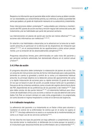 67TRATAMIENTO
B
B
B
D
B
Respecto a la información que el paciente debe recibir sobre el asma,se deben conside-
rar sus necesidades, sus conocimientos previos, sus creencias, su edad, la gravedad del
asma que padece y el grado de implicación necesario en su autocontrol y tratamiento.
Estas intervenciones deben contemplar282
: autocuidados por síntomas o monitori-
zación del PEF,planes de acción escritos y revisión regular del control del asma,del
tratamiento y de las habilidades por parte del personal sanitario.
Las intervenciones sin planes de acción por escrito son menos efectivas282,283
. Las
acciones sólo informativas son inefectivas279,282,283
.
En relación a las habilidades a desarrollar, se le adiestrará en la toma de la medi-
cación prescrita, en particular en la técnica de los dispositivos de inhalación que
utilice218-221,284
; en el reconocimiento de las agudizaciones y cómo actuar precoz-
mente; y en la evitación de los desencadenantes alergénicos285,286
.
Programas educativos breves, pero administrados en cada visita del paciente y
por personal sanitario adiestrado, han demostrado eficacia en el control actual
y futuro287
.
3.4.3 Plan de acción
El programa educativo debe contemplar la elaboración de planes de acción. Son
un conjunto de instrucciones escritas de forma individualizada para cada paciente,
teniendo en cuenta la gravedad y control de su asma y el tratamiento habitual
prescrito. Su principal objetivo es la detección precoz del agravamiento del asma
y la rápida instauración de acciones para su rápida remisión. El grado de control,
en los que se basará el plan de acción, se puede evaluar tanto por la gravedad y
frecuencia de los síntomas asmáticos, como a través del registro domiciliario diario
del PEF, dependiendo de las preferencias de los pacientes o del médico288-290
. Este
plan debe constar de dos partes básicas291-293
: el tratamiento habitual para situa-
ciones de estabilidad clínica y las acciones a realizar en caso de deterioro del asma
(tabla 3.6). Éste se revisará siempre en cada visita, programada o no programada,
así como durante el ingreso hospitalario o visita en el Servicio de Urgencias.
3.4.4 Adhesión terapéutica
La adherencia del paciente a su tratamiento es un factor crítico para alcanzar y
mantener el control de la enfermedad. Se estima que en el asma no supera el
50 %294,295
. Una baja adherencia se asocia a un aumento de la morbimortalidad, así
como a un mayor uso de los servicios sanitarios296,297
.
Se han descrito tres tipos de paciente con baja adhesión o cumplimiento: el errá-
tico (olvida tomar la medicación); el deliberado (no la toma porque no quiere); y
el involuntario (por desconocimiento de la enfermedad o de su tratamiento)298,299
.
B
 