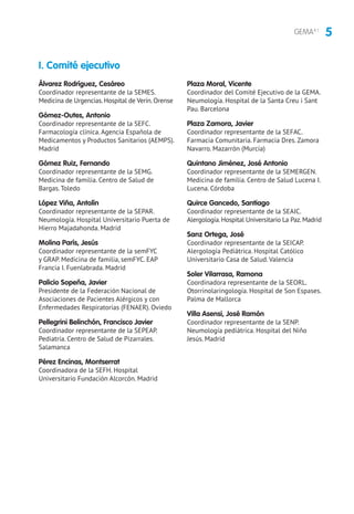 5GEMA4.1
Álvarez Rodríguez, Cesáreo
Coordinador representante de la SEMES.
Medicina de Urgencias.Hospital de Verín.Orense
Gómez-Outes, Antonio
Coordinador representante de la SEFC.
Farmacología clínica. Agencia Española de
Medicamentos y Productos Sanitarios (AEMPS).
Madrid
Gómez Ruiz, Fernando
Coordinador representante de la SEMG.
Medicina de familia. Centro de Salud de
Bargas. Toledo
López Viña, Antolín
Coordinador representante de la SEPAR.
Neumología. Hospital Universitario Puerta de
Hierro Majadahonda. Madrid
Molina París, Jesús
Coordinador representante de la semFYC
y GRAP. Medicina de familia, semFYC. EAP
Francia I. Fuenlabrada. Madrid
Palicio Sopeña, Javier
Presidente de la Federación Nacional de
Asociaciones de Pacientes Alérgicos y con
Enfermedades Respiratorias (FENAER). Oviedo
Pellegrini Belinchón, Francisco Javier
Coordinador representante de la SEPEAP.
Pediatría. Centro de Salud de Pizarrales.
Salamanca
Pérez Encinas, Montserrat
Coordinadora de la SEFH. Hospital
Universitario Fundación Alcorcón. Madrid
Plaza Moral, Vicente
Coordinador del Comité Ejecutivo de la GEMA.
Neumología. Hospital de la Santa Creu i Sant
Pau. Barcelona
Plaza Zamora, Javier
Coordinador representante de la SEFAC.
Farmacia Comunitaria. Farmacia Dres. Zamora
Navarro. Mazarrón (Murcia)
Quintano Jiménez, José Antonio
Coordinador representante de la SEMERGEN.
Medicina de familia. Centro de Salud Lucena I.
Lucena. Córdoba
Quirce Gancedo, Santiago
Coordinador representante de la SEAIC.
Alergología.Hospital Universitario La Paz.Madrid
Sanz Ortega, José
Coordinador representante de la SEICAP.
Alergología Pediátrica. Hospital Católico
Universitario Casa de Salud. Valencia
Soler Vilarrasa, Ramona
Coordinadora representante de la SEORL.
Otorrinolaringología. Hospital de Son Espases.
Palma de Mallorca
Villa Asensi, José Ramón
Coordinador representante de la SENP.
Neumología pediátrica. Hospital del Niño
Jesús. Madrid
I. Comité ejecutivo
 