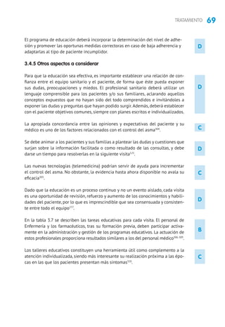 69TRATAMIENTO
D
D
D
B
C
C
El programa de educación deberá incorporar la determinación del nivel de adhe-
sión y promover las oportunas medidas correctoras en caso de baja adherencia y
adaptarlas al tipo de paciente incumplidor.
3.4.5 Otros aspectos a considerar
Para que la educación sea efectiva, es importante establecer una relación de con-
fianza entre el equipo sanitario y el paciente, de forma que éste pueda exponer
sus dudas, preocupaciones y miedos. El profesional sanitario deberá utilizar un
lenguaje comprensible para los pacientes y/o sus familiares, aclarando aquellos
conceptos expuestos que no hayan sido del todo comprendidos e invitándoles a
exponer las dudas y preguntas que hayan podido surgir.Además, deberá establecer
con el paciente objetivos comunes, siempre con planes escritos e individualizados.
La apropiada concordancia entre las opiniones y expectativas del paciente y su
médico es uno de los factores relacionados con el control del asma304
.
Se debe animar a los pacientes y sus familias a plantear las dudas y cuestiones que
surjan sobre la información facilitada o como resultado de las consultas, y debe
darse un tiempo para resolverlas en la siguiente visita125
.
Las nuevas tecnologías (telemedicina) podrían servir de ayuda para incrementar
el control del asma. No obstante, la evidencia hasta ahora disponible no avala su
eficacia305
.
Dado que la educación es un proceso continuo y no un evento aislado, cada visita
es una oportunidad de revisión, refuerzo y aumento de los conocimientos y habili-
dades del paciente, por lo que es imprescindible que sea consensuada y consisten-
te entre todo el equipo277
.
En la tabla 3.7 se describen las tareas educativas para cada visita. El personal de
Enfermería y los farmacéuticos, tras su formación previa, deben participar activa-
mente en la administración y gestión de los programas educativos. La actuación de
estos profesionales proporciona resultados similares a los del personal médico306-309
.
Los talleres educativos constituyen una herramienta útil como complemento a la
atención individualizada, siendo más interesante su realización próxima a las épo-
cas en las que los pacientes presentan más síntomas310
.
C
D
 