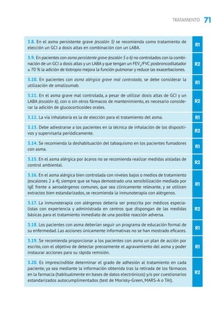 71TRATAMIENTO
R1
R2
R1
R2
R1
R2
R1
R2
R1
R2
R1
R1
R2
3.8. En el asma persistente grave (escalón 5) se recomienda como tratamiento de
elección un GCI a dosis altas en combinación con un LABA.
3.9. En pacientes con asma persistente grave (escalón 5 o 6) no controlados con la combi-
nación de un GCI a dosis altas y un LABA y que tengan un FEV1
/FVC posbroncodilatador
≤ 70 % la adición de tiotropio mejora la función pulmonar y reduce las exacerbaciones.
3.10. En pacientes con asma alérgica grave mal controlada, se debe considerar la
utilización de omalizumab.
3.11. En el asma grave mal controlada, a pesar de utilizar dosis altas de GCI y un
LABA (escalón 6), con o sin otros fármacos de mantenimiento, es necesario conside-
rar la adición de glucocorticoides orales.
3.12. La vía inhalatoria es la de elección para el tratamiento del asma.
3.13. Debe adiestrarse a los pacientes en la técnica de inhalación de los dispositi-
vos y supervisarla periódicamente.
3.14. Se recomienda la deshabituación del tabaquismo en los pacientes fumadores
con asma.
3.15. En el asma alérgica por ácaros no se recomienda realizar medidas aisladas de
control ambiental.
3.16. En el asma alérgica bien controlada con niveles bajos o medios de tratamiento
(escalones 2 a 4), siempre que se haya demostrado una sensibilización mediada por
IgE frente a aeroalérgenos comunes, que sea clínicamente relevante, y se utilicen
extractos bien estandarizados, se recomienda la inmunoterapia con alérgenos.
3.17. La inmunoterapia con alérgenos debería ser prescrita por médicos especia-
listas con experiencia y administrada en centros que dispongan de las medidas
básicas para el tratamiento inmediato de una posible reacción adversa.
3.18. Los pacientes con asma deberían seguir un programa de educación formal de
su enfermedad. Las acciones únicamente informativas no se han mostrado eficaces.
3.19. Se recomienda proporcionar a los pacientes con asma un plan de acción por
escrito, con el objetivo de detectar precozmente el agravamiento del asma y poder
instaurar acciones para su rápida remisión.
3.20. Es imprescindible determinar el grado de adhesión al tratamiento en cada
paciente, ya sea mediante la información obtenida tras la retirada de los fármacos
en la farmacia (habitualmente en bases de datos electrónicos) y/o por cuestionarios
estandarizados autocumplimentados (test de Morisky-Green, MARS-A o TAI).
 