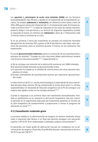 78 GEMA4.1
A
D
A
A
B
Los agonistas β2
-adrenérgicos de acción corta inhalados (SABA) son los fármacos
broncodilatadores más eficaces y rápidos en el tratamiento de la exacerbación as-
mática. Se emplea salbutamol (o terbutalina, sin diferencia entre ellos) a dosis de
200 a 400 μg con cámara de inhalación (de 2 a 4 inhalaciones) cada 20 minutos du-
rante la primera hora322,323
. La falta de respuesta, en los casos de manejo extrahos-
pitalario obliga a una derivación a un Servicio de Urgencias hospitalario. Cuando
la respuesta es buena, se continúa con salbutamol a dosis de 2 inhalaciones cada
3-4 horas hasta la remisión de la crisis.
Si en las primeras 2 horas del tratamiento se constata una evolución favorable
(desaparición de síntomas, PEF superior al 80 % del teórico o del mejor valor per-
sonal del paciente) y ésta se mantiene durante 3-4 horas, no son necesarios más
tratamientos.
El uso de glucocorticoides sistémicos acelera la resolución de las exacerbaciones y
previene las recaídas324
. Excepto en crisis muy leves, deben administrarse siempre
y de forma lo más precoz posible325,326
, especialmente si:
a) No se consigue una reversión de la obstrucción pulmonar con SABA inhalados.
b) El paciente estaba tomando ya glucocorticoides orales.
c) El paciente ha tratado ya su pérdida de control previa con otras opciones tera-
péuticas sin éxito.
d) Existen antecedentes de exacerbaciones previas que requirieron glucocorticoi-
des orales.
La dosis diaria es de 0,5 a 1 mg de prednisona/kg (o su equivalente de otros esteroi-
des) del peso ideal, máximo 50 mg, manteniendo la misma dosis entre 5 a 10 días,
suspendiéndola sin necesidad de reducción progresiva con el fin de conseguir una
mejoría más rápida y evitar así las recaídas precoces326,327
.
Cuando la respuesta a las primeras dosis del tratamiento broncodilatador inha-
lado es satisfactoria, no es necesaria la derivación hospitalaria. Hay que instruir
al paciente en el seguimiento adecuado del tratamiento posterior, la revisión de
su plan terapéutico de mantenimiento y proporcionar o revisar el programa de
educación en asma328,329
.
4.2.2 Exacerbación moderada-grave
La primera medida es la administración de oxígeno sin demora, mediante cánula
nasal o mascarilla tipo Venturi, a un flujo que permita conseguir una saturación
superior a 90 % (95 % en embarazadas o patología cardiaca concomitante)330
.
En pacientes con mayor grado de obstrucción hay que ser cuidadosos con la ad-
ministración de oxígeno a flujo alto. Es preferible alcanzar saturaciones en torno a
93-95 % que del 100 %330
.
A
 