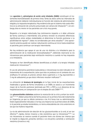 79EXACERBACIÓN ASMÁTICA
D
B
A
A
A
A
A
Los agonistas β2
-adrenérgicos de acción corta inhalados (SABA) constituyen el tra-
tamiento broncodilatador de primera línea. Tanto las dosis como los intervalos de
administración deberán individualizarse en función del sistema de administración
elegido y la respuesta terapéutica.Hay evidencia de que el sistema más costo-efec-
tivo es la utilización de cartucho presurizado con cámara de inhalación331
; sin em-
bargo, ésta es menor en los pacientes con crisis muy graves.
Respecto a la terapia nebulizada, hay controversia respecto a si debe utilizarse
de forma continua o intermitente. Una primera revisión no encontró diferencias
significativas entre ambas modalidades al determinar la función pulmonar o la
posibilidad de ingreso332
, datos no corroborados por otros estudios333
. Una aproxi-
mación práctica puede ser realizar nebulización continua al inicio hasta estabilizar
al paciente, para continuar con terapia intermitente.
No hay evidencia que apoye el uso de una vía distinta a la inhalatoria para la
administración de la medicación broncodilatadora334
, debiendo reservarse la vía
intravenosa para pacientes bajo ventilación mecánica o cuando no hay respuesta
a la inhalatoria.
Tampoco se han identificado efectos beneficiosos al añadir a la terapia inhalada
medicación intravenosa334
.
El uso de adrenalina parenteral (subcutánea o intravenosa) no está indicado en el
tratamiento de la exacerbación, salvo que ésta se produzca en el contexto de una
anafilaxia. En aerosol, es preciso utilizar dosis superiores a 2 mg, equivalentes a
5 mg de salbutamol, ya que dosis inferiores resultan ineficaces335
.
La utilización de bromuro de ipratropio, en la fase inicial de las exacerbaciones
moderadas o graves de forma simultánea a un SABA, se asocia a un incremento
mayor de la función pulmonar (estimada por FEV1
o PEF) y a un descenso de las
hospitalizaciones, en comparación con el empleo de solo SABA330,336
.
Los glucocorticoides sistémicos aceleran la resolución de la crisis y evitan las recidi-
vas326,337,338
. Deben prescribirse de forma precoz, en la primera hora del tratamiento
en Urgencias, ya que su efecto comienza a las 4-6 horas tras su administración.
Están especialmente indicados si no hay una mejoría tras la primera dosis de SABA,
si el paciente ya estaba tomándolos, o si tenía antecedentes de crisis anteriores en
las que los hubiera requerido.
La vía de administración de elección de los glucocorticoides es la oral, al ser tan
efectiva339
, rápida, menos invasiva y más económica que la intravenosa340,341
. La
vía intravenosa se reserva cuando el paciente tiene una disnea tan intensa que
le impide la deglución, presenta vómitos o se encuentra sometido a ventilación
mecánica (invasiva o no).
 