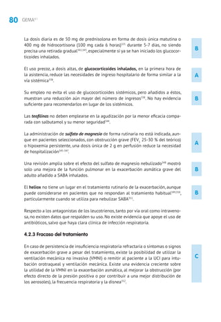 80 GEMA4.1
A
La dosis diaria es de 50 mg de prednisolona en forma de dosis única matutina o
400 mg de hidrocortisona (100 mg cada 6 horas)325
durante 5-7 días, no siendo
precisa una retirada gradual342,343
, especialmente si ya se han iniciado los glucocor-
ticoides inhalados.
El uso precoz, a dosis altas, de glucocorticoides inhalados, en la primera hora de
la asistencia, reduce las necesidades de ingreso hospitalario de forma similar a la
vía sistémica338
.
Su empleo no evita el uso de glucocorticoides sistémicos, pero añadidos a éstos,
muestran una reducción aún mayor del número de ingresos338
. No hay evidencia
suficiente para recomendarlos en lugar de los sistémicos.
Las teofilinas no deben emplearse en la agudización por la menor eficacia compa-
rada con salbutamol y su menor seguridad344
.
La administración de sulfato de magnesio de forma rutinaria no está indicada, aun-
que en pacientes seleccionados, con obstrucción grave (FEV1
25-30 % del teórico)
o hipoxemia persistente, una dosis única de 2 g en perfusión reduce la necesidad
de hospitalización345-347
.
Una revisión amplia sobre el efecto del sulfato de magnesio nebulizado348
mostró
solo una mejora de la función pulmonar en la exacerbación asmática grave del
adulto añadido a SABA inhalados.
El heliox no tiene un lugar en el tratamiento rutinario de la exacerbación, aunque
puede considerarse en pacientes que no respondan al tratamiento habitual349,350
,
particularmente cuando se utiliza para nebulizar SABA351
.
Respecto a los antagonistas de los leucotrienos, tanto por vía oral como intraveno-
sa, no existen datos que respalden su uso. No existe evidencia que apoye el uso de
antibióticos, salvo que haya clara clínica de infección respiratoria.
4.2.3 Fracaso del tratamiento
En caso de persistencia de insuficiencia respiratoria refractaria o síntomas o signos
de exacerbación grave a pesar del tratamiento, existe la posibilidad de utilizar la
ventilación mecánica no invasiva (VMNI) o remitir al paciente a la UCI para intu-
bación orotraqueal y ventilación mecánica. Existe una evidencia creciente sobre
la utilidad de la VMNI en la exacerbación asmática, al mejorar la obstrucción (por
efecto directo de la presión positiva o por contribuir a una mejor distribución de
los aerosoles), la frecuencia respiratoria y la disnea352
.
B
B
B
C
B
A
 