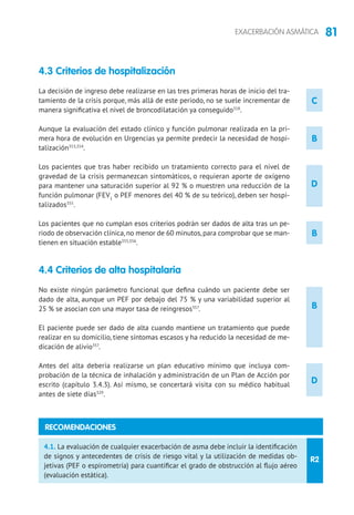 81EXACERBACIÓN ASMÁTICA
4.3 Criterios de hospitalización
La decisión de ingreso debe realizarse en las tres primeras horas de inicio del tra-
tamiento de la crisis porque, más allá de este periodo, no se suele incrementar de
manera significativa el nivel de broncodilatación ya conseguido318
.
Aunque la evaluación del estado clínico y función pulmonar realizada en la pri-
mera hora de evolución en Urgencias ya permite predecir la necesidad de hospi-
talización353,354
.
Los pacientes que tras haber recibido un tratamiento correcto para el nivel de
gravedad de la crisis permanezcan sintomáticos, o requieran aporte de oxígeno
para mantener una saturación superior al 92 % o muestren una reducción de la
función pulmonar (FEV1
o PEF menores del 40 % de su teórico), deben ser hospi-
talizados355
.
Los pacientes que no cumplan esos criterios podrán ser dados de alta tras un pe-
riodo de observación clínica,no menor de 60 minutos,para comprobar que se man-
tienen en situación estable355,356
.
4.4 Criterios de alta hospitalaria
No existe ningún parámetro funcional que defina cuándo un paciente debe ser
dado de alta, aunque un PEF por debajo del 75 % y una variabilidad superior al
25 % se asocian con una mayor tasa de reingresos357
.
El paciente puede ser dado de alta cuando mantiene un tratamiento que puede
realizar en su domicilio, tiene síntomas escasos y ha reducido la necesidad de me-
dicación de alivio357
.
Antes del alta debería realizarse un plan educativo mínimo que incluya com-
probación de la técnica de inhalación y administración de un Plan de Acción por
escrito (capítulo 3.4.3). Así mismo, se concertará visita con su médico habitual
antes de siete días329
.
B
B
D
D
R2
4.1. La evaluación de cualquier exacerbación de asma debe incluir la identificación
de signos y antecedentes de crisis de riesgo vital y la utilización de medidas ob-
jetivas (PEF o espirometría) para cuantificar el grado de obstrucción al flujo aéreo
(evaluación estática).
RECOMENDACIONES
C
B
 