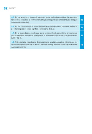 82 GEMA4.1
R2
R1
R1
R1
4.2. En pacientes con una crisis asmática se recomienda considerar la respuesta
terapéutica inicial de la obstrucción al flujo aéreo para valorar la conducta a seguir
(evaluación dinámica).
4.3. En las crisis asmáticas se recomienda el tratamiento con fármacos agonistas
β2
-adrenérgicos de inicio rápido y acción corta (SABA).
4.4. En la exacerbación moderada-grave se recomienda administrar precozmente
glucocorticoides sistémicos y oxígeno a la mínima concentración que permita una
SaO2
 90 %.
4.5. Antes del alta hospitalaria debe realizarse un plan educativo mínimo que in-
cluya la comprobación de la técnica de inhalación y administración de un Plan de
Acción por escrito.
 