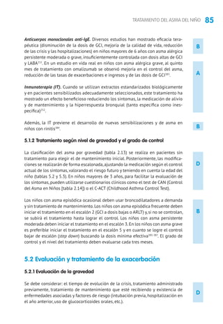 85TRATAMIENTO DEL ASMA DEL NIÑO
B
A
D
B
Anticuerpos monoclonales anti-IgE. Diversos estudios han mostrado eficacia tera-
péutica (disminución de la dosis de GCI, mejoría de la calidad de vida, reducción
de las crisis y las hospitalizaciones) en niños mayores de 6 años con asma alérgica
persistente moderada o grave, insuficientemente controlada con dosis altas de GCI
y LABA211
. En un estudio en vida real en niños con asma alérgica grave, al quinto
mes de tratamiento con omalizumab se observó mejoría en el control del asma,
reducción de las tasas de exacerbaciones e ingresos y de las dosis de GCI383
.	
Inmunoterapia (IT). Cuando se utilizan extractos estandarizados biológicamente
y en pacientes sensibilizados adecuadamente seleccionados, este tratamiento ha
mostrado un efecto beneficioso reduciendo los síntomas, la medicación de alivio
y de mantenimiento y la hiperrespuesta bronquial (tanto específica como ines-
pecífica)252
.
Además, la IT previene el desarrollo de nuevas sensibilizaciones y de asma en
niños con rinitis384
.
5.1.2 Tratamiento según nivel de gravedad y el grado de control
La clasificación del asma por gravedad (tabla 2.13) se realiza en pacientes sin
tratamiento para elegir el de mantenimiento inicial. Posteriormente, las modifica-
ciones se realizarán de forma escalonada,ajustando la medicación según el control
actual de los síntomas, valorando el riesgo futuro y teniendo en cuenta la edad del
niño (tablas 5.2 y 5.3). En niños mayores de 3 años, para facilitar la evaluación de
los síntomas, pueden utilizarse cuestionarios clínicos como el test de CAN (Control
del Asma en Niños [tabla 2.14]) o el C-ACT (Childhood Asthma Control Test).
Los niños con asma episódica ocasional deben usar broncodilatadores a demanda
y sin tratamiento de mantenimiento.Los niños con asma episódica frecuente deben
iniciar el tratamiento en el escalón 2 (GCI a dosis bajas o ARLT) y,si no se controlan,
se subirá el tratamiento hasta lograr el control. Los niños con asma persistente
moderada deben iniciar el tratamiento en el escalón 3.En los niños con asma grave
es preferible iniciar el tratamiento en el escalón 5 y en cuanto se logre el control
bajar de escalón (step down) buscando la dosis mínima efectiva385-387
. El grado de
control y el nivel del tratamiento deben evaluarse cada tres meses.
5.2 Evaluación y tratamiento de la exacerbación
5.2.1 Evaluación de la gravedad
Se debe considerar: el tiempo de evolución de la crisis, tratamiento administrado
previamente, tratamiento de mantenimiento que esté recibiendo y existencia de
enfermedades asociadas y factores de riesgo (intubación previa, hospitalización en
el año anterior, uso de glucocorticoides orales, etc.).
B
D
 