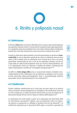 91
D
D
C
B
C
6.1 Definiciones
El término rinitis define el proceso inflamatorio de la mucosa nasal caracterizado por
los siguientes síntomas clínicos: rinorrea anterior o posterior,estornudos,taponamien-
to o congestión nasal y/o prurito/picor de la nariz.Estos síntomas deben manifestarse
durante dos o más días consecutivos y más de una hora la mayoría de los días405
.
Cuando la inflamación afecta también a los senos paranasales se denomina rinosi-
nusitis (RS). Es rara la afectación aislada de los senos sin afectación de la mucosa
nasal. La RS se define como la inflamación de la mucosa de la nariz y los senos
paranasales caracterizada por dos o más de los siguientes síntomas, uno de los
cuales debe ser obstrucción/congestión nasal y/o rinorrea anterior/posterior, con
o sin dolor/presión facial y/o reducción o pérdida del olfato406
, demostrada por
signos endoscópicos o cambios en la tomografía computarizada407,408
.
Se define la rinitis alérgica (RA) como un conjunto de síntomas mediados inmu-
nológicamente, de tipo inflamatorio, tras la exposición al alérgeno, y que incluyen
prurito, estornudos, obstrucción/congestión nasal y rinorrea/descarga posterior,
que pueden revertir espontáneamente o tras medicación405
.
6.2 Clasificación
Existen múltiples clasificaciones de la rinitis que son poco útiles en la práctica
clínica al mezclar criterios patogénicos con etiológicos. Una clasificación clínica de
la rinitis, avalada por un amplio consenso internacional, es la que se propone en el
documento Allergic Rhinitis and its impact on Asthma (ARIA) (tabla 6.1)405
.
La clasificación de la RA cambió a partir de la publicación del documento ARIA
en intermitente y persistente409
, debido a que la clasificación clásica en estacio-
nal, perenne y ocupacional no reflejaba la realidad clínica de los pacientes410
. La
clasificación propuesta por el documento ARIA según su duración y gravedad ha
6. Rinitis y poliposis nasal
 