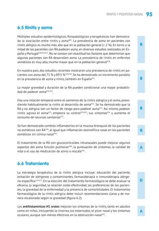 95RINITIS Y POLIPOSIS NASAL
B
B
B
B
D
A
6.5 Rinitis y asma
Múltiples estudios epidemiológicos, fisiopatológicos y terapéuticos han demostra-
do la asociación entre rinitis y asma405
. La prevalencia de asma en pacientes con
rinitis alérgica es mucho más alta que en la población general ( 2 %). En torno a la
mitad de los pacientes con RA padecen asma, en diversos estudios realizados en Es-
paña y Portugal420,426,427
. No se conoce con exactitud los factores que determinan que
algunos pacientes con RA desarrollen asma. La prevalencia de rinitis en enfermos
asmáticos es muy alta, mucho mayor que en la población general428
.
En nuestro país, dos estudios recientes mostraron una prevalencia de rinitis en pa-
cientes con asma del 71 % y 89’5 %429,430
.Se ha demostrado un incremento paralelo
en la prevalencia de asma y rinitis, también en España431
.
La mayor gravedad y duración de la RA pueden condicionar una mayor probabili-
dad de padecer asma426,427
.
Hay una relación temporal entre el comienzo de la rinitis alérgica y el asma, prece-
diendo habitualmente la rinitis al desarrollo de asma432
. Se ha demostrado que la
RA y no alérgica son un factor de riesgo para padecer asma432
. Así mismo, padecer
rinitis agrava el asma433
, empeora su control434,435
, sus síntomas436
y aumenta el
consumo de recursos sanitarios437
.
Se han demostrado cambios inflamatorios en la mucosa bronquial de los pacientes
no asmáticos con RA438
, al igual que inflamación eosinofílica nasal en los pacientes
asmáticos sin clínica nasal439
.
El tratamiento de la RA con glucocorticoides intranasales puede mejorar algunos
aspectos del asma función pulmonar440
, la puntuación de síntomas, la calidad de
vida o el uso de medicación de alivio o rescate441
.
6.6 Tratamiento
La estrategia terapéutica de la rinitis alérgica incluye: educación del paciente,
evitación de alérgenos y contaminantes, farmacoterapia e inmunoterapia alérge-
no-específica114,432
. En la elección del tratamiento farmacológico se debe evaluar la
eficacia, la seguridad, la relación coste-efectividad, las preferencias de los pacien-
tes, la gravedad de la enfermedad y la presencia de comorbilidades. El tratamiento
farmacológico de la rinitis alérgica debe incluir recomendaciones claras y de ma-
nera escalonada según la gravedad (figura 6.2).
Los antihistamínicos H1 orales mejoran los síntomas de la rinitis, tanto en adultos
como en niños, incluyendo la rinorrea, los estornudos, el picor nasal y los síntomas
oculares, aunque son menos efectivos en la obstrucción nasal442
.
A
 