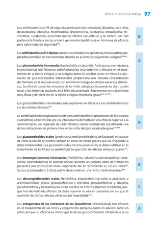 97RINITIS Y POLIPOSIS NASAL
B
Los antihistamínicos H1 de segunda generación (no sedativos) (bilastina, cetirizina,
desloratadina, ebastina, fexofenadina, levocetirizina, loratadina, mequitazina, mi-
zolastina, rupatadina) presentan menos efectos secundarios y se deben usar con
preferencia frente a los de primera generación (sedativos), en términos de eficacia
pero sobre todo de seguridad443
.
Los antihistamínicos H1 tópicos (azelastina,emedastina,epinastina,levocabastina,olo-
patadina) también se han mostrado eficaces en la rinitis y conjuntivitis alérgica443,444
.
Los glucocorticoides intranasales (budesónida, ciclesonida, fluticasona, mometasona,
triamcinolona) son fármacos antinflamatorios muy potentes y eficaces en el trata-
miento de la rinitis alérgica y no alérgica, tanto en adultos como en niños. La apli-
cación de glucocorticoides intranasales proporciona una elevada concentración
del fármaco en la mucosa nasal, con un mínimo riesgo de efectos adversos sistémi-
cos. Su eficacia sobre los síntomas de la rinitis alérgica, incluyendo la obstrucción
nasal y los síntomas oculares, está bien documentada. Representan un tratamiento
muy eficaz y de elección en la rinitis alérgica moderada-grave442-445,447
.
Los glucocorticoides intranasales son superiores en eficacia a los antihistamínicos
y a los antileucotrienos442
.
La combinación de un glucocorticoide y un antihistamínico (propionato de fluticasona
y azelastina) administrada por vía intranasal ha demostrado una eficacia superior a la
administración por separado de cada fármaco, siendo considerada actualmente una
de las indicaciones de primera línea en la rinitis alérgica moderada-grave448,449
.
Los glucocorticoides orales (prednisona, metilprednisolona, deflazacort) en pautas
de corta duración se pueden utilizar en casos de rinitis graves que no respondan a
otros tratamientos. Los glucocorticoides intramusculares no se deben utilizar en el
tratamiento de la RA por la posibilidad de aparición de efectos adversos graves442
.
Los descongestionantes intranasales (fenilefrina, nafazolina, oximetazolina, trama-
zolina, xilometazolina) se pueden utilizar durante un periodo corto de tiempo en
pacientes con obstrucción nasal importante. No se recomienda su uso en niños442
.
Su uso prolongado ( 5 días) podría desencadenar una rinitis medicamentosa449
.
Los descongestionantes orales, (fenilefrina, pseudoefedrina) solos o asociados a
antihistamínicos orales (pseudoefedrina y cetirizina, pseudoefedrina y ebastina,
pseudoefedrina y loratadina) no están exentos de efectos adversos sistémicos,aun-
que han demostrado eficacia. Se debe reservar su uso en pacientes en los que la
aparición de dichos efectos adversos sea improbable442
.
Los antagonistas de los receptores de los leucotrienos (montelukast) son eficaces
en el tratamiento de las rinitis y conjuntivitis alérgicas, tanto en adultos como en
niños, aunque su eficacia es menor que la de los glucocorticoides intranasales o los
A
B
B
C
A
 