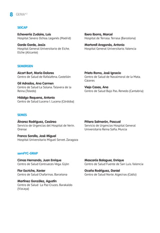 8 GEMA4.2
SEMERGEN
SEMES
Aicart Bort, María Dolores
Centro de Salud de Rafalafena. Castellón
Gil Adrados, Ana Carmen
Centro de Salud La Solana. Talavera de la
Reina (Toledo)
Hidalgo Requena, Antonio
Centro de Salud Lucena I. Lucena (Córdoba)
Prieto Romo, José Ignacio
Centro de Salud de Navalmoral de la Mata.
Cáceres
Viejo Casas, Ana
Centro de Salud Bajo Pas. Renedo (Cantabria)
Álvarez Rodríguez, Cesáreo
Servicio de Urgencias del Hospital de Verín.
Orense
Franco Sorolla, José Miguel
Hospital Universitario Miguel Servet. Zaragoza
Piñera Salmerón, Pascual
Servicio de Urgencias Hospital General
Universitario Reina Sofía. Murcia
SEICAP
Echeverría Zudaire, Luis
Hospital Severo Ochoa. Leganés (Madrid)
Garde Garde, Jesús
Hospital General Universitario de Elche.
Elche (Alicante)
Ibero Iborra, Marcel
Hospital de Terrasa. Terrasa (Barcelona)
Martorell Aragonés, Antonio
Hospital General Universitario. Valencia
semFYC-GRAP
Cimas Hernando, Juan Enrique
Centro de Salud Contrueces-Vega. Gijón
Flor Escriche, Xavier
Centro de Salud Chafarinas. Barcelona
Martínez González, Agustín
Centro de Salud La Paz-Cruces. Barakaldo
(Vizcaya)
Mascarós Balaguer, Enrique
Centro de Salud Fuente de San Luis. Valencia
Ocaña Rodríguez, Daniel
Centro de Salud Norte. Algeciras (Cádiz)
 
