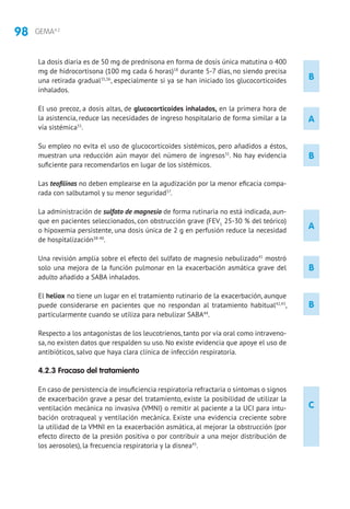 98 GEMA4.2
A
La dosis diaria es de 50 mg de prednisona en forma de dosis única matutina o 400
mg de hidrocortisona (100 mg cada 6 horas)18
durante 5-7 días, no siendo precisa
una retirada gradual35,36
, especialmente si ya se han iniciado los glucocorticoides
inhalados.
El uso precoz, a dosis altas, de glucocorticoides inhalados, en la primera hora de
la asistencia, reduce las necesidades de ingreso hospitalario de forma similar a la
vía sistémica31
.
Su empleo no evita el uso de glucocorticoides sistémicos, pero añadidos a éstos,
muestran una reducción aún mayor del número de ingresos31
. No hay evidencia
suficiente para recomendarlos en lugar de los sistémicos.
Las teofilinas no deben emplearse en la agudización por la menor eficacia compa-
rada con salbutamol y su menor seguridad37
.
La administración de sulfato de magnesio de forma rutinaria no está indicada, aun-
que en pacientes seleccionados, con obstrucción grave (FEV1
25-30 % del teórico)
o hipoxemia persistente, una dosis única de 2 g en perfusión reduce la necesidad
de hospitalización38-40
.
Una revisión amplia sobre el efecto del sulfato de magnesio nebulizado41
mostró
solo una mejora de la función pulmonar en la exacerbación asmática grave del
adulto añadido a SABA inhalados.
El heliox no tiene un lugar en el tratamiento rutinario de la exacerbación, aunque
puede considerarse en pacientes que no respondan al tratamiento habitual42,43
,
particularmente cuando se utiliza para nebulizar SABA44
.
Respecto a los antagonistas de los leucotrienos, tanto por vía oral como intraveno-
sa, no existen datos que respalden su uso. No existe evidencia que apoye el uso de
antibióticos, salvo que haya clara clínica de infección respiratoria.
4.2.3 Fracaso del tratamiento
En caso de persistencia de insuficiencia respiratoria refractaria o síntomas o signos
de exacerbación grave a pesar del tratamiento, existe la posibilidad de utilizar la
ventilación mecánica no invasiva (VMNI) o remitir al paciente a la UCI para intu-
bación orotraqueal y ventilación mecánica. Existe una evidencia creciente sobre
la utilidad de la VMNI en la exacerbación asmática, al mejorar la obstrucción (por
efecto directo de la presión positiva o por contribuir a una mejor distribución de
los aerosoles), la frecuencia respiratoria y la disnea45
.
B
B
B
C
B
A
 