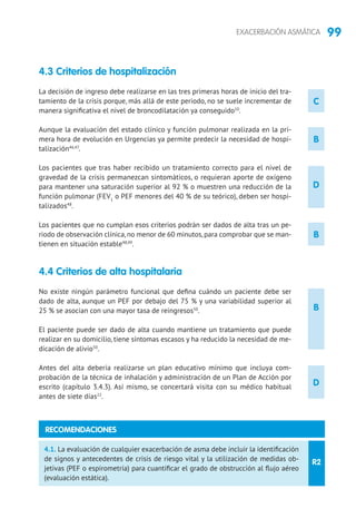99EXACERBACIÓN ASMÁTICA
4.3 Criterios de hospitalización
La decisión de ingreso debe realizarse en las tres primeras horas de inicio del tra-
tamiento de la crisis porque, más allá de este periodo, no se suele incrementar de
manera significativa el nivel de broncodilatación ya conseguido10
.
Aunque la evaluación del estado clínico y función pulmonar realizada en la pri-
mera hora de evolución en Urgencias ya permite predecir la necesidad de hospi-
talización46,47
.
Los pacientes que tras haber recibido un tratamiento correcto para el nivel de
gravedad de la crisis permanezcan sintomáticos, o requieran aporte de oxígeno
para mantener una saturación superior al 92 % o muestren una reducción de la
función pulmonar (FEV1
o PEF menores del 40 % de su teórico), deben ser hospi-
talizados48
.
Los pacientes que no cumplan esos criterios podrán ser dados de alta tras un pe-
riodo de observación clínica,no menor de 60 minutos,para comprobar que se man-
tienen en situación estable48,49
.
4.4 Criterios de alta hospitalaria
No existe ningún parámetro funcional que defina cuándo un paciente debe ser
dado de alta, aunque un PEF por debajo del 75 % y una variabilidad superior al
25 % se asocian con una mayor tasa de reingresos50
.
El paciente puede ser dado de alta cuando mantiene un tratamiento que puede
realizar en su domicilio, tiene síntomas escasos y ha reducido la necesidad de me-
dicación de alivio50
.
Antes del alta debería realizarse un plan educativo mínimo que incluya com-
probación de la técnica de inhalación y administración de un Plan de Acción por
escrito (capítulo 3.4.3). Así mismo, se concertará visita con su médico habitual
antes de siete días22
.
B
B
D
D
R2
4.1. La evaluación de cualquier exacerbación de asma debe incluir la identificación
de signos y antecedentes de crisis de riesgo vital y la utilización de medidas ob-
jetivas (PEF o espirometría) para cuantificar el grado de obstrucción al flujo aéreo
(evaluación estática).
RECOMENDACIONES
C
B
 
