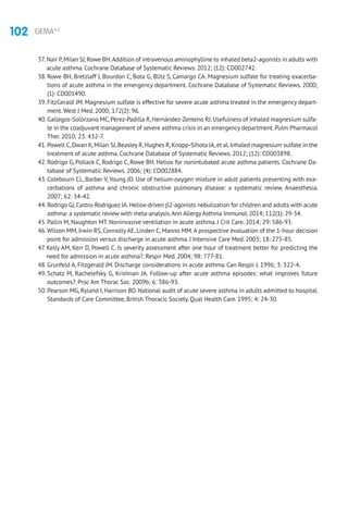 102 GEMA4.2
37. Nair P,Milan SJ,Rowe BH.Addition of intravenous aminophylline to inhaled beta2-agonists in adults with
acute asthma. Cochrane Database of Systematic Reviews. 2012; (12): CD002742.
38. Rowe BH, Bretzlaff J, Bourdon C, Bota G, Blitz S, Camargo CA. Magnesium sulfate for treating exacerba-
tions of acute asthma in the emergency department. Cochrane Database of Systematic Reviews. 2000;
(1): CD001490.
39. FitzGerald JM. Magnesium sulfate is effective for severe acute asthma treated in the emergency depart-
ment.West J Med. 2000; 172(2): 96.
40. Gallegos-Solórzano MC,Pérez-Padilla R,Hernández-Zenteno RJ.Usefulness of inhaled magnesium sulfa-
te in the coadjuvant management of severe asthma crisis in an emergency department.Pulm Pharmacol
Ther. 2010; 23: 432-7.
41. Powell C,Dwan K,Milan SJ,Beasley R,Hughes R,Knopp-Sihota JA,et al.Inhaled magnesium sulfate in the
treatment of acute asthma. Cochrane Database of Systematic Reviews. 2012; (12): CD003898.
42. Rodrigo G, Pollack C, Rodrigo C, Rowe BH. Heliox for nonintubated acute asthma patients. Cochrane Da-
tabase of Systematic Reviews. 2006; (4): CD002884.
43. Colebourn CL, Barber V, Young JD. Use of helium-oxygen mixture in adult patients presenting with exa-
cerbations of asthma and chronic obstructive pulmonary disease: a systematic review. Anaesthesia.
2007; 62: 34-42.
44. Rodrigo GJ,Castro-Rodriguez JA.Heliox-driven β2-agonists nebulization for children and adults with acute
asthma: a systematic review with meta-analysis.Ann Allergy Asthma Immunol.2014; 112(1): 29-34.
45. Pallin M, Naughton MT. Noninvasive ventilation in acute asthma. J Crit Care. 2014; 29: 586-93.
46.Wilson MM, Irwin RS, Connolly AE, Linden C, Manno MM.A prospective evaluation of the 1-hour decision
point for admission versus discharge in acute asthma. J Intensive Care Med. 2003; 18: 275-85.
47. Kelly AM, Kerr D, Powell C. Is severity assessment after one hour of treatment better for predicting the
need for admission in acute asthma?. Respir Med. 2004; 98: 777-81.
48. Grunfeld A, Fitzgerald JM. Discharge considerations in acute asthma. Can Respir J. 1996; 3: 322-4.
49. Schatz M, Rachelefsky G, Krishnan JA. Follow-up after acute asthma episodes: what improves future
outcomes?. Proc Am Thorac Soc. 2009b; 6: 386-93.
50. Pearson MG, Ryland I, Harrison BD. National audit of acute severe asthma in adults admitted to hospital.
Standards of Care Committee, British Thoracic Society. Qual Health Care. 1995; 4: 24-30.
 