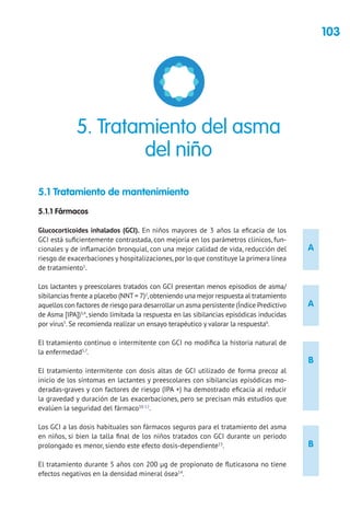 103
A
A
B
B
5.1 Tratamiento de mantenimiento
5.1.1 Fármacos
Glucocorticoides inhalados (GCI). En niños mayores de 3 años la eficacia de los
GCI está suficientemente contrastada, con mejoría en los parámetros clínicos, fun-
cionales y de inflamación bronquial, con una mejor calidad de vida, reducción del
riesgo de exacerbaciones y hospitalizaciones,por lo que constituye la primera línea
de tratamiento1
.
Los lactantes y preescolares tratados con GCI presentan menos episodios de asma/
sibilancias frente a placebo (NNT= 7)2
,obteniendo una mejor respuesta al tratamiento
aquellos con factores de riesgo para desarrollar un asma persistente (Índice Predictivo
de Asma [IPA])3,4
, siendo limitada la respuesta en las sibilancias episódicas inducidas
por virus5
. Se recomienda realizar un ensayo terapéutico y valorar la respuesta6
.
El tratamiento continuo o intermitente con GCI no modifica la historia natural de
la enfermedad5,7
.
El tratamiento intermitente con dosis altas de GCI utilizado de forma precoz al
inicio de los síntomas en lactantes y preescolares con sibilancias episódicas mo-
deradas-graves y con factores de riesgo (IPA +) ha demostrado eficacia al reducir
la gravedad y duración de las exacerbaciones, pero se precisan más estudios que
evalúen la seguridad del fármaco10-12
.
Los GCI a las dosis habituales son fármacos seguros para el tratamiento del asma
en niños, si bien la talla final de los niños tratados con GCI durante un periodo
prolongado es menor, siendo este efecto dosis-dependiente13
.
El tratamiento durante 5 años con 200 μg de propionato de fluticasona no tiene
efectos negativos en la densidad mineral ósea14
.
5. Tratamiento del asma
del niño
 