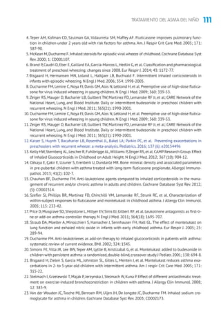 111TRATAMIENTO DEL ASMA DEL NIÑO
4. Teper AM, Kofman CD, Szulman GA, Vidaurreta SM, Maffey AF. Fluticasone improves pulmonary func-
tion in children under 2 years old with risk factors for asthma. Am. J Respir Crit Care Med. 2005; 171:
587-90.
5. McKean M,Ducharme F.Inhaled steroids for episodic viral wheeze of childhood.Cochrane Database Syst
Rev. 2000; 1: CD001107.
6. Brand P,Caudri D,Eber E,Gaillard EA,García-Marcos L,Hedlin G,et al.Classification and pharmacological
treatment of preschool wheezing: changes since 2008. Eur Respir J. 2014; 43: 1172-77.
7. Bisgaard H, Hermansen MN, Loland L, Halkjaer LB, Buchvald F. Intermittent inhaled corticosteroids in
infants with episodic wheezing. N Engl J Med. 2006; 354: 1998-2005.
8. Ducharme FM,Lemire C,Noya FJ,Davis GM,Alos N,Leblond H,et al.Preemptive use of high-dose flutica-
sone for virus induced wheezing in young children. N Engl J Med. 2009; 360: 339-53.
9.Zeiger RS, Mauger D, Bacharier LB, Guilbert TW, Martinez FD, Lemanske RF Jr, et al; CARE Network of the
National Heart, Lung, and Blood Institute. Daily or intermittent budesonide in preschool children with
recurrent wheezing. N Engl J Med. 2011; 365(21): 1990-2001.
10. Ducharme FM,Lemire C,Noya FJ,Davis GM,Alos N,Leblond H,et al.Preemptive use of high-dose flutica-
sone for virus induced wheezing in young children. N Engl J Med. 2009; 360: 339-53.
11.Zeiger RS, Mauger D, Bacharier LB, Guilbert TW, Martinez FD, Lemanske RF Jr, et al; CARE Network of the
National Heart, Lung, and Blood Institute. Daily or intermittent budesonide in preschool children with
recurrent wheezing. N Engl J Med. 2011; 365(21): 1990-2001.
12. Kaiser S, Huynh T, Bacaharier LB, Rosenthal JL, Bakel LA; Parkin PC, et al. Preventing exacerbations in
preschoolers with recurrent wheeze: a meta-analysis. Pediatrics. 2016; 137 (6): e20154496
13. Kelly HW,Sternberg AL,Lescher R,Fuhlbrigge AL,Williams P,Zeiger RS,et al.CAMP Research Group.Effect
of Inhaled Glucocorticoids in Childhood on Adult Height. N Engl J Med. 2012; 367 (10): 904-12.
14. Ozkaya E, Çakir E, Uzuner S, Erenberk U, Dundaröz MR. Bone mineral density and associated parameters
in pre-pubertal children with asthma treated with long-term fluticasone propionate.Allergol Immuno-
pathol. 2013; 41(2): 102-7.
15. Chauhan BF, Ducharme FM. Anti-leukotriene agents compared to inhaled corticosteroids in the mana-
gement of recurrent and/or chronic asthma in adults and children. Cochrane Database Syst Rev. 2012;
(5): CD002314.
16. Szefler SJ, Phillips BR, Martínez FD, Chinchilli VM, Lemanske RF, Strunk RC, et al. Characterization of
within-subject responses to fluticasone and montelukast in childhood asthma. J Allergy Clin Immunol.
2005; 115: 233-42.
17. Price D,Musgrave SD,Shepstone L,Hillyer EV,Sims EJ,Gilbert RF,et al.Leukotriene antagonists as first-li-
ne or add-on asthma-controller therapy. N Engl J Med. 2011; 364(18): 1695-707.
18. Straub DA, Moeller A, Minocchieri S, Hamacher J, Sennhauser FH, Hall GL. The effect of montelukast on
lung function and exhaled nitric oxide in infants with early childhood asthma. Eur Respir J. 2005; 25:
289-94.
19. Ducharme FM. Anti-leukotrienes as add-on therapy to inhaled glucocorticoids in patients with asthma:
systematic review of current evidence. BMJ. 2002; 324: 1545.
20. Simons FE, Villa JR, Lee BW, Teper AM, Lyttle B, Aristizabal G, et al. Montelukast added to budesonide in
children with persistent asthma: a randomized,double-blind,crossover study.J Pediatr.2001; 138: 694-8.
21. Bisgaard H, Zielen S, García ML, Johnston SL, Gilles L, Menten J, et al. Montelukast reduces asthma exa-
cerbations in 2- to 5-year-old children with intermittent asthma. Am J respir Crit Care Med. 2005; 171:
315-22.
22. Stelmach I, Grzelewski T, Majak P, Jerzynska J, Stelmach W, Kuna P. Effect of different antiasthmatic treat-
ment on exercise-induced bronchoconstriction in children with asthma. J Allergy Clin Immunol. 2008;
12: 383-9.
23.Van der Wouden JC, Tasche MJ, Bernsen RM, Uijen JH, De Jongste JC, Ducharme FM. Inhaled sodium cro-
moglycate for asthma in children. Cochrane Database Syst Rev. 2003; CD002173.
 
