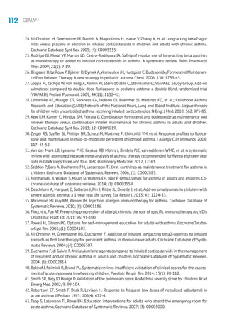 112 GEMA4.2
24. Ni Chroinin M, Greenstone IR, Danish A, Magdolinos H, Masse V, Zhang X, et al. Long-acting beta2-ago-
nists versus placebo in addition to inhaled corticosteroids in children and adults with chronic asthma.
Cochrane Database Syst Rev. 2005; (4): CD005535.
25. Rodrigo GJ, Moral VP, Marcos LG, Castro-Rodriguez JA. Safety of regular use of long-acting beta agonists
as monotherapy or added to inhaled corticosteroids in asthma. A systematic review. Pulm Pharmacol
Ther. 2009; 22(1): 9-19.
26. Bisgaard H,Le Roux P,Bjâmer D,DymekA,Vermeulen JH,Hultquist C.Budesonide/Formoterol Maintenan-
ce Plus Reliever Therapy.A new strategy in pediatric asthma. Chest. 2006; 130: 1733-43.
27. Gappa M, Zachgo W, von Berg A, Kamin W, Stern-Sträter C, Steinkamp G; VIAPAED Study Group. Add-on
salmeterol compared to double dose fluticasone in pediatric asthma: a double-blind, randomized trial
(VIAPAED). Pediatr Pulmonol. 2009; 44(11): 1132-42.
28. Lemanske RF, Mauger DT, Sorkness CA, Jackson DJ, Boehmer SJ, Martinez FD, et al.; Childhood Asthma
Research and Education (CARE) Network of the National Heart, Lung and Blood Institute. Stepup therapy
for children with uncontrolled asthma receiving inhaled corticosteroids.N Engl J Med.2010; 362: 975-85.
29. Kew KM, Karner C, Mindus SM, Ferrara G. Combination formoterol and budesonide as maintenance and
reliever therapy versus combination inhaler maintenance for chronic asthma in adults and children.
Cochrane Database Syst Rev. 2013; 12: CD009019.
30.Zeiger RS, Szefler SJ, Phillips BR, Schatz M, Martinez F, Chinchilli VM, et al. Response profiles to flutica-
sone and montelukast in mild-to-moderate persistent childhood asthma. J Allergy Clin Immunol. 2006;
117: 45-52.
31.Van der Mark LB, Lyklema PHE, Geskus RB, Mohrs J, Bindels PJE, van Aalderen WMC, et al. A systematic
review with attempted network meta-analysis of asthma therapy recommended for five to eighteen year
olds in GINA steps three and four. BMC Pulmonary Medicine. 2012, 12: 63.
32. Seddon P, Bara A, Ducharme FM, Lassersson TJ. Orat xanthines as maintenance treatment for asthma in
children. Cochrane Database of Systematic Reviews. 2006; (1): CD002885.
33. Normansell R, Walker S, Milan SJ, Walters EH, Nair P. Omalizumab for asthma in adults and children. Co-
chrane database of systematc reviews. 2014; (1): CD003559.
34. Deschildre A, Marguet C, Salleron J, Pin I, Rittie JL, Derelle J, et al. Add-on omalizumab in children with
severe allergic asthma: a 1-year real life survey. Eur Respir J. 2013; 42: 1224-33.
35.Abramson MJ, Puy RM, Weiner JM. Injection allergen immunotherapy for asthma. Cochrane Database of
Systematic Reviews. 2010; (8): CD001186.
36. Fiocchi A,Fox AT.Preventing progression of allergic rhinitis: the role of specific immunotherapy.Arch Dis
Child Educ Pract Ed. 2011; 96: 91-100.
37. Powell H, Gibson PG. Options for self-management education for adults withasthma. CochraneDataba-
seSyst Rev. 2003; (1): CD004107.
38. Ni Chroinin M, Greenstone IIG, Ducharme F. Addition of inhaled longacting beta2-agonists to inhaled
steroids as first line therapy for persistent asthma in steroid-naive adults. Cochrane Database of Syste-
matic Reviews. 2004; (4): CD005307.
39. Ducharme F,di Salvio F.Antileukotriene agents compared to inhaled corticosteroids in the management
of recurrent and/or chronic asthma in adults and children. Cochrane Database of Systematic Reviews.
2004; (1): CD002314.
40. Bekhof J, Reimink R, Brand PL. Systematic review: insufficient validation of clinical scores for the assess-
ment of acute dyspnoea in wheezing children. Paediatr Respir Rev. 2014; 15(1): 98-112.
41. Smith SR,Baty JD,Hodge D.Validation of the pulmonary score.An Asthma severity score for children.Acad
Emerg Med. 2002; 9: 99-104.
42. Robertson CF, Smith F, Beck R, Levison H. Response to frequent low doses of nebulized salbutamol in
acute asthma. J Pediatr. 1985; 106(4): 672-4.
43.Tapp S, Lasserson TJ, Rowe BH. Education interventions for adults who attend the emergency room for
acute asthma. Cochrane Database of Systematic Reviews. 2007; (3): CD003000.
 
