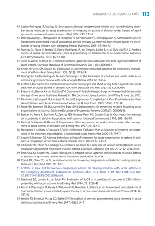 113TRATAMIENTO DEL ASMA DEL NIÑO
44. Castro-Rodríguez JA, Rodrigo GJ. Beta-agonist through metered-dose inhaler with valved holding cham-
ber versus nebulizer for acute exacerbation of wheezing or asthma in children under 5 years of age. A
systematic review with meta-analysis. J Ped. 2004; 145: 172-7.
45. Deerojanawong J, Manuyakorn W, Prapphal N, Harnruthakorn C, Sritippayawan S, Samransamruajkit R.
Randomized controllled trial of salbutamol aerosol therapy via metered dose inhaler-spacer vs jet ne-
bulizer in young children with wheezing. Pediatr Pulmonol. 2005; 39: 466-72.
46. Rodrigo GJ, Plaza V, Bardagí S, Castro-Rodríguez JA, de Diego A, Liñán S, et al. Guía ALERTA 2. América
Latina y España: Recomendaciones para la prevencióny el Tratamiento de la exacerbación Asmática.
Arch Bronconeumol. 2010; 46: s2-s20.
47. Cates CJ,Welsh EJ,Rowe BH.Holding chambers (spacers) versus nebulisers for beta-agonist treatment of
acute asthma. Cochrane Database of Systematic Reviews. 2013; (9): CD000052.
48. Khine H, Fuchs SM, Saville AL. Continuous vs intermittent nebulized albuterol for emergency manage-
ment of asthma.Acad Emerg Med. 1996; 3(11): 1019-24.
49. Rodrigo GJ, Castro-Rodriguez JA. Anticholinergics in the treatment of children and adults with acute
asthma: a systematic review with meta-analysis .Thorax 2005; 60: 740-6.
50. Griffits B, Ducharme FM. Combined inhaled anticholinergics and short-acting beta2-agonists for initial
treatment of acute asthma in children. Cochrane Database Syst Rev. 2013; (8): CD000060.
51. Everard ML, Bara A, Kurian M, Elliot TM, Ducharme F.Anticholinergic drugs for wheeze in children under
the age of two years (Cochrane Review). In: The Cochrane Library. London: John Wiley  Sons Ltd; 2001.
52. Panickar J, Lakhanpaul M, Lambert PC, Kenia P, Stephenson T, Smyth A, et al. Oral Prednisolone for Pres-
chool Children with Acute Virus-induced wheezing. N Engl J Med. 2009; 360(4): 329-38.
53. Rowe BH, Spooner CH, Ducharme FM, Bota GW. Corticosteroids for preventing relapse following acute
exacerbations of asthma. Cochrane Database of Systematic Reviews. 2007; (3): CD000195.
54. Becker JM, Arora A, Scarfone RJ, Spector ND, Fontana-Penn ME, Gracely E, et al. Oral versus intravenous
corticosteroids in children hospitalised with asthma. J Allergy Clin Immunol. 1999; 103: 586-90.
55. Barnett PL, Caputo GL, Bassin M, Kuppermann N. Intravenous versus oral corticosteroids in the manage-
ment of acute asthma in children.Ann Emerg Med. 1997; 29: 212-7.
56. Hasegawa T,Ishihara K,Takakura S,Fujii H,Nishimura T,Okazaki M,et al.Duration of systemic corticoste-
roids in the treatment exacerbation; a randomized study. Intern Med. 2000; 39: 794-7.
57. Kayani S, Shannon DC.Adverse behavioral effects of treatment for acute exacerbation of asthma in chil-
dren: a comparison of two doses of oral steroids. Chest. 2002; 122: 624-8.
58. Edmonds ML, Milan SJ, Camargo CA Jr, Pollack CV, Rowe BH. Early use of inhaled corticosteroids in the
emergency department treatment of acute asthma. Cochrane Database Syst Rev. 2012; 12: CD002308.
59. Beckhaus AA, Riutort MC, Castro-Rodríguez JA. Inhaled versus systemic corticosteroids for acute asthma
in children.A systematic review. Pediatr Pulmonol. 2014; 49(4): 326-34.
60. Cheuk DK, Chau TC, Lee SL. A meta-analysis on intravenous magnesium sulphate for treating acute as-
thma.Arch Dis Child. 2005; 90: 74-7.
61. Griffiths B, Kew KM. Intravenous magnesium sulfate for treating children with acute asthma in
the emergency department. Colaboración Cochrane. Abril 2016. Issue 4. Art. No.: CD011050. DOI:
10.1002/14651858.CD011050.pub2.
62. Geelhoed GC, Landau LI, Le Souef PN. Evaluation of SaO2 as a predictor of outcome in 280 children
presenting with acute asthma.Ann Emerg Med. 1994; 23: 1236-41.
63. Perrin K, Wijesinghe M, Healy B, Wadsworth K, Bowditch R, Bibby S, et al. Randomised controlled trial of
high concentration versus tritated oxygen therapy in severe exacerbations of asthma.Thorax. 2011; 66:
937-41.
64.Wright RO, Santucci KA, Jay GD, Steele DW. Evaluation of pre- and postreatment pulse oximetry in acute
childhood asthma.Acad Emerg Med. 1997; 4(2): 114-7.
 