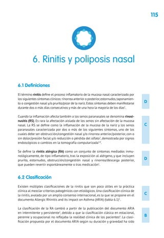 115
D
D
C
B
C
6.1 Definiciones
El término rinitis define el proceso inflamatorio de la mucosa nasal caracterizado por
los siguientes síntomas clínicos: rinorrea anterior o posterior,estornudos,taponamien-
to o congestión nasal y/o prurito/picor de la nariz.Estos síntomas deben manifestarse
durante dos o más días consecutivos y más de una hora la mayoría de los días1
.
Cuando la inflamación afecta también a los senos paranasales se denomina rinosi-
nusitis (RS). Es rara la afectación aislada de los senos sin afectación de la mucosa
nasal. La RS se define como la inflamación de la mucosa de la nariz y los senos
paranasales caracterizada por dos o más de los siguientes síntomas, uno de los
cuales debe ser obstrucción/congestión nasal y/o rinorrea anterior/posterior, con o
sin dolor/presión facial y/o reducción o pérdida del olfato2
, demostrada por signos
endoscópicos o cambios en la tomografía computarizada3,4
.
Se define la rinitis alérgica (RA) como un conjunto de síntomas mediados inmu-
nológicamente, de tipo inflamatorio, tras la exposición al alérgeno, y que incluyen
prurito, estornudos, obstrucción/congestión nasal y rinorrea/descarga posterior,
que pueden revertir espontáneamente o tras medicación1
.
6.2 Clasificación
Existen múltiples clasificaciones de la rinitis que son poco útiles en la práctica
clínica al mezclar criterios patogénicos con etiológicos. Una clasificación clínica de
la rinitis, avalada por un amplio consenso internacional, es la que se propone en el
documento Allergic Rhinitis and its impact on Asthma (ARIA) (tabla 6.1)1
.
La clasificación de la RA cambió a partir de la publicación del documento ARIA
en intermitente y persistente5
, debido a que la clasificación clásica en estacional,
perenne y ocupacional no reflejaba la realidad clínica de los pacientes6
. La clasi-
ficación propuesta por el documento ARIA según su duración y gravedad ha sido
6. Rinitis y poliposis nasal
 