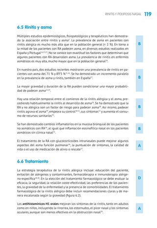 119RINITIS Y POLIPOSIS NASAL
B
B
B
B
D
A
6.5 Rinitis y asma
Múltiples estudios epidemiológicos, fisiopatológicos y terapéuticos han demostra-
do la asociación entre rinitis y asma1
. La prevalencia de asma en pacientes con
rinitis alérgica es mucho más alta que en la población general ( 2 %). En torno a
la mitad de los pacientes con RA padecen asma, en diversos estudios realizados en
España y Portugal16,22,23
. No se conoce con exactitud los factores que determinan que
algunos pacientes con RA desarrollen asma. La prevalencia de rinitis en enfermos
asmáticos es muy alta, mucho mayor que en la población general24
.
En nuestro país, dos estudios recientes mostraron una prevalencia de rinitis en pa-
cientes con asma del 71 % y 89’5 %25,26
. Se ha demostrado un incremento paralelo
en la prevalencia de asma y rinitis, también en España27
.
La mayor gravedad y duración de la RA pueden condicionar una mayor probabili-
dad de padecer asma22,23
.
Hay una relación temporal entre el comienzo de la rinitis alérgica y el asma, pre-
cediendo habitualmente la rinitis al desarrollo de asma28
. Se ha demostrado que la
RA y no alérgica son un factor de riesgo para padecer asma28
. Así mismo, padecer
rinitis agrava el asma29
, empeora su control30,31
, sus síntomas32
y aumenta el consu-
mo de recursos sanitarios33
.
Se han demostrado cambios inflamatorios en la mucosa bronquial de los pacientes
no asmáticos con RA34
, al igual que inflamación eosinofílica nasal en los pacientes
asmáticos sin clínica nasal35
.
El tratamiento de la RA con glucocorticoides intranasales puede mejorar algunos
aspectos del asma función pulmonar36
, la puntuación de síntomas, la calidad de
vida o el uso de medicación de alivio o rescate37
.
6.6 Tratamiento
La estrategia terapéutica de la rinitis alérgica incluye: educación del paciente,
evitación de alérgenos y contaminantes, farmacoterapia e inmunoterapia alérge-
no-específica28,38
. En la elección del tratamiento farmacológico se debe evaluar la
eficacia, la seguridad, la relación coste-efectividad, las preferencias de los pacien-
tes, la gravedad de la enfermedad y la presencia de comorbilidades. El tratamiento
farmacológico de la rinitis alérgica debe incluir recomendaciones claras y de ma-
nera escalonada según la gravedad (figura 6.2).
Los antihistamínicos H1 orales mejoran los síntomas de la rinitis, tanto en adultos
como en niños, incluyendo la rinorrea, los estornudos, el picor nasal y los síntomas
oculares, aunque son menos efectivos en la obstrucción nasal39
.
A
 