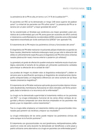 123RINITIS Y POLIPOSIS NASAL
A
B
B
C
A
La prevalencia de la PN es alta, en torno a un 2-4 % de la población60,61
.
En pacientes con RSC se ha demostrado un riesgo 3,48 veces superior de padecer
asma62
. La mitad de los pacientes con PN sufren asma63
. La presencia de PN se re-
laciona con un peor control64
y mayor gravedad del asma65
.
Se ha caracterizado un fenotipo que condiciona una mayor gravedad y peor pro-
nóstico de la enfermedad, que une PN, asma grave (en ocasiones de difícil control)
e intolerancia a antinflamatorios no esteroideos (AINE) conocido como enfermedad
respiratoria exacerbada por ácido acetilsalicílico (EREA)66
(ver apartado 9.4).
El tratamiento de la PN mejora los parámetros clínicos y funcionales del asma67
.
El diagnóstico de PN debe realizarse visualizando pólipos bilaterales ocupando las
fosas nasales, idealmente mediante endoscopia nasal, ya que sólo la alteración del
olfato es suficientemente específica para el diagnóstico de PN entre otros síntomas
nasales (obstrucción nasal, rinorrea anterior o posterior y/o cefaleas)3
.
La gravedad y el grado de afectación pueden evaluarse mediante escala visual ana-
lógica, valorando el tamaño de los pólipos y/o utilizando cuestionarios validados
para evaluar la afectación de la calidad de vida59
.
Las pruebas de imagen no añaden valor al diagnóstico endoscópico68
y deben re-
servarse para la planificación quirúrgica, el diagnóstico de complicaciones (tomo-
grafía computarizada) y el diagnóstico diferencial con otros tumores de las fosas
nasales (resonancia magnética)69
.
El tratamiento de la PN debe realizarse aplicando glucocorticoides tópicos intrana-
sales (budesónida, mometasona, fluticasona) en dosis elevadas y de forma prolon-
gada, dada la tendencia a la recurrencia de la enfermedad70
.
La cirugía no ha demostrado superioridad al tratamiento médico en los pacientes
con RSC71
. La cirugía endoscópica funcional de los senos ofrece ventajas de se-
guridad y eficacia comparada con otras técnicas empleadas en los pacientes más
graves y que no responden a otros tratamientos72
.
Tras la cirugía debe emplearse un tratamiento médico con glucocorticoides intra-
nasales para prevenir las recidivas y mejorar sus resultados70
.
La cirugía endoscópica de los senos puede mejorar los parámetros clínicos del
asma aunque no la función pulmonar73
.
El tratamiento con glucocorticoides vía oral (prednisona, metilprednisolona, defla-
zacort) en ciclos de corta duración ha demostrado ser beneficioso a corto plazo y
podría utilizarse como alternativa a la cirugía en pacientes con enfermedad grave74
.
A
B
B
C
 