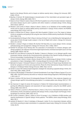 126 GEMA4.2
based on the Allergic Rhinitis and its Impact on Asthma severity items. J Allergy Clin Immunol. 2007;
120(2): 359-65.
8. Bauchau V, Durham SR. Epidemiological characterization of the intermittent and persistent types of
allergic rhinitis.Allergy. 2005; 60(3): 350-3.
9.Valero A,Ferrer M,Baró E,Sastre J,Navarro AM,Martí-Guadaño E,et al.Discrimination between moderate
and severe disease may be used in patients with either treated or untreated allergic rhinitis. Allergy.
2010; 65(12): 1609-13.
10. Montoro J, del Cuvillo A, Mullol J, Molina X, Bartra J, Dávila I, et al. Validation of the modified allergic
rhinitis and its impact on asthma (ARIA) severity classification in allergic rhinitis children: the PEDRIAL
study.Allergy. 2012; 67(11): 1437-42.
11.Valero A, Muñoz-Cano R, Sastre J, Navarro AM, Martí-Guadaño E, Dávila I, et al. The impact of allergic
rhinitis on symptoms,and quality of life using the new criterion of ARIA severity classification.Rhinology.
2012; 50(1): 33-6.
12. Kurukulaaratchy RJ, Zhang H, Patil V, Raza A, Karmaus W, Ewart S, et al. Identifying the heterogeneity of
young adult rhinitis through cluster analysis in the Isle of Wight birth cohort. J Allergy Clin Immunol.
2015; 135: 143-50.
13. Rondón C, Campo P, Togias A, Fokkens WJ, Durham SR, Powe DG, et al. Local allergic rhinitis: concept,
pathophysiology, and management. J Allergy Clin Immunol. 2012; 129(6): 1460-7.
14. Kerkhof M, Schouten JP, de Monchy JGR. The association of sensitization to inhalant allergens with
allergy symptoms: the influence of bronchial hyperresponsiveness and blood eosinophil count. Clin Exp
Allergy. 2000; 30(10): 1387-94.
15. Dordal MT, Lluch-Bernal M, Sánchez MC, Rondón C, Navarro A, Montoro J, et al. Allergen-specific nasal
provocation testing: review by the rhinoconjunctivitis committee of the Spanish Society of Allergy and
Clinical Immunology. J Investig Allergol Clin Immunol. 2011; 21(1): 1-12.
16. Navarro A, Colás C,Antón E, Conde J, Dávila I, Dordal MT, et al. Epidemiology of allergic rhinitis in allergy
consultations in Spain: Alergológica-2005. J Investig Allergol Clin Immunol. 2009; 19(Suppl 2): 7-13.
17. Björkstén B, Clayton T, Ellwood P, Stewart A, Strachan D, ISAAC Phase III Study Group. Worldwide time
trends for symptoms of rhinitis and conjunctivitis: Phase III of the International Study of Asthma and
Allergies in Childhood. Pediatr Allergy Immunol. 2008; 19(2): 110-24.
18. Gendo K, Larson EB. Evidence-based diagnostic strategies for evaluating suspected allergic rhinitis.Ann
Intern Med. 2004; 140(4): 278-89.
19. Canonica GW, Ansotegui IJ, Pawankar R, Schmid-Grendelmeier P, van Hage M, Baena-Cagnani CE, et al. A
WAO-ARIA-GA2LEN consensus document on molecular-based allergy diagnostics.World Allergy Organ
J. 2013; 6(1): 17.
20. Sastre J, Landivar ME, Ruiz-García M, Andregnette-Rosigno MV, Mahillo I. How molecular diagnosis can
change allergen-specific immunotherapy prescription in a complex pollen area. Allergy. 2012; 67: 709-
11.
21.Van Spronsen E, Ingels KJ, Jansen AH, Graamans K, Fokkens WJ. Evidence-based recommendations re-
garding the differential diagnosis and assessment of nasal congestion: using the new GRADE system.
Allergy. 2008; 63(7): 820-33.
22.Valero A, Pereira C, Loureiro C, Martínez-Cócera C, Murio C, Rico P, et al. Interrelationship between skin
sensitization,rhinitis,and asthma in patients with allergic rhinitis: a study of Spain and Portugal.J Inves-
tig Allergol Clin Immunol. 2009; 19(3): 167-72.
23. Del Cuvillo A, Montoro J, Bartra J, Valero A, Ferrer M, Jauregui I, et al. Validation of ARIA duration and
severity classifications in Spanish allergic rhinitis patients - The ADRIAL cohort study. Rhinology. 2010;
48(2): 201-5.
24. Leynaert B, Neukirch C, Kony S, Guénégou A, Bousquet J, Aubier M, et al. Association between asthma
and rhinitis according to atopic sensitization in a population-based study. J Allergy Clin Immunol. 2004;
113(1): 86-93.
 