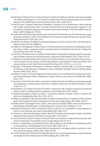 128 GEMA4.2
46. Dal Negro R, Piskorz P,Vives R, Guilera M, Sazonov V, Badia X. Healthcare utilisation and costs associated
with adding montelukast to current therapy in patients with mild to moderate asthma and co-morbid
allergic rhinitis: PRAACTICAL study. PharmacoEconomics. 2007; 25(8): 665-76.
47. Keith PK, Koch C, Djandji M, Bouchard J, Psaradellis E, Sampalis JS, et al. Montelukast as add-on therapy
with inhaled corticosteroids alone or inhaled corticosteroids and long-acting beta-2-agonists in the
management of patients diagnosed with asthma and concurrent allergic rhinitis (the RADAR trial). Can
Respir J. 2009; 16(Suppl A): 17A-31A.
48. Kaiser HB,Findlay SR,Georgitis JW,Grossman J,Ratner PH,Tinkelman DG,et al.The anticholinergic agent,
ipratropium bromide, is useful in the treatment of rhinorrhea associated with perennial allergic rhinitis.
Allergy Asthma Proc. 1998; 19(1): 23-9.
49.AlBalawi ZH, Othman SS,Alfaleh K. Intranasal ipratropium bromide for the common cold. Cochrane Da-
tabase Syst Rev. 2013; (6): CD008231.
50.Tsabouri S, Tseretopoulou X, Priftis K, Ntzani EE. Omalizumab for the treatment of inadequately contro-
lled allergic rhinitis: a systematic review and meta-analysis of randomized clinical trials. J Allergy Clin
Immunol Pract. 2014; 2(3): 332-40.e1.
51. Kim JM,Lin SY,Suarez-Cuervo C,Chelladurai Y,Ramanathan M,Segal JB,et al.Allergen-specific immunothe-
rapy for pediatric asthma and rhinoconjunctivitis: a systematic review.Pediatrics.2013; 131(6): 1155-67.
52. Meadows A,Kaambwa B,Novielli N,Huissoon A,Fry-Smith A,Meads C,et al.A systematic review and eco-
nomic evaluation of subcutaneous and sublingual allergen immunotherapy in adults and children with
seasonal allergic rhinitis. Health Technol Assess Winch Engl. 2013; 17(27): vi, xi- xiv, 1-322.
53. Marogna M, Tomassetti D, Bernasconi A, Colombo F, Massolo A, Businco ADR, et al. Preventive effects
of sublingual immunotherapy in childhood: an open randomized controlled study. Ann Allergy Asthma
Immunol. 2008; 101(2): 206-11.
54.Voltolini S,Troise C,Incorvaia C,Bignardi D,Di Cara G,Marcucci F,et al.Effectiveness of high dose sublin-
gual immunotherapy to induce a stepdown of seasonal asthma: a pilot study. Curr Med Res Opin. 2010;
26(1): 37-40.
55. De Castro G,Zicari AM, Indinnimeo L,Tancredi G, di Coste A, Occasi F, et al. Efficacy of sublingual specific
immunotherapy on allergic asthma and rhinitis in children’s real life. Eur Rev Med Pharmacol Sci. 2013;
17(16): 2225-31.
56. Nurmatov U, van Schayck CP, Hurwitz B, Sheikh A. House dust mite avoidance measures for perennial
allergic rhinitis: an updated Cochrane systematic review.Allergy. 2012; 67(2): 158-65.
57. Izquierdo-Domínguez A, Valero AL, Mullol J. Comparative analysis of allergic rhinitis in children and
adults. Curr Allergy Asthma Rep. 2013; 13(2): 142-51.
58. Roberts G,Xatzipsalti M, Borrego LM, Custovic A, Halken S, Hellings PW, et al. Paediatric rhinitis: position
paper of the European Academy of Allergy and Clinical Immunology.Allergy. 2013; 68(9): 1102-16.
59.Alobid I,Antón E,Armengot M,Chao J,Colás C,del Cuvillo A,et al.SEAIC-SEORL.Consensus Document on
Nasal Polyposis. POLINA Project. J Investig Allergol Clin Immunol. 2011; 21(Suppl 1): 1-58.
60. Klossek JM, Neukirch F, Pribil C, Jankowski R, Serrano E, Chanal I, et al. Prevalence of nasal polyposis in
France: a cross-sectional, case-control study.Allergy. 2005; 60(2): 233-7.
61. Johansson L,Akerlund A,Holmberg K,Melén I,Bende M.Prevalence of nasal polyps in adults: the Skövde
population-based study.Ann Otol Rhinol Laryngol. 2003; 112(7): 625-9.
62. Jarvis D, Newson R, Lotvall J, Hastan D,Tomassen P, Keil T, et al.Asthma in adults and its association with
chronic rhinosinusitis: The GA2LEN survey in Europe.Allergy. 2012; 67: 91-8
63. Muñoz F, Jurado-Ramos A, Fernández-Conde BL, Soler R, Barasona MJ, Cantillo E, et al. Allergenic profile
of nasal polyposis. J Investig Allergol Clin Immunol. 2009; 19(2): 110–6.
64. Pérez de Llano L, Vennera MC,Alvarez Effects of omalizumab in non-atopic asthma: results form a Spa-
nish multicenter registry. J Asthma. 2013; 50(3): 296-301.
65. Lin DC,Chandra RK,Tan BK,Zirkle W,Conley DB,Grammer LC,et al.Association between severity of asthma
and degree of chronic rhinosinusitis.Am J Rhinol Allergy.2011; 25(4): 205-8.
 