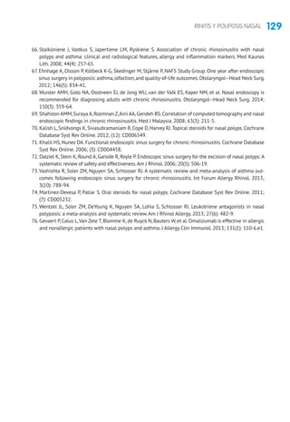 129RINITIS Y POLIPOSIS NASAL
66. Staikūniene J, Vaitkus S, Japertiene LM, Ryskiene S. Association of chronic rhinosinusitis with nasal
polyps and asthma: clinical and radiological features, allergy and inflammation markers. Med Kaunas
Lith. 2008; 44(4): 257-65.
67. Ehnhage A, Olsson P, Kölbeck K-G, Skedinger M, Stjärne P, NAFS Study Group. One year after endoscopic
sinus surgery in polyposis: asthma,olfaction,and quality-of-life outcomes.Otolaryngol--Head Neck Surg.
2012; 146(5): 834-41.
68.Wuister AMH, Goto NA, Oostveen EJ, de Jong WU, van der Valk ES, Kaper NM, et al. Nasal endoscopy is
recommended for diagnosing adults with chronic rhinosinusitis. Otolaryngol--Head Neck Surg. 2014;
150(3): 359-64.
69. Shahizon AMM,Suraya A,Rozmnan Z,Aini AA,Gendeh BS.Correlation of computed tomography and nasal
endoscopic findings in chronic rhinosinusitis. Med J Malaysia. 2008; 63(3): 211-5.
70. Kalish L,Snidvongs K,Sivasubramaniam R,Cope D,Harvey RJ.Topical steroids for nasal polyps.Cochrane
Database Syst Rev Online. 2012; (12): CD006549.
71. Khalil HS, Nunez DA. Functional endoscopic sinus surgery for chronic rhinosinusitis. Cochrane Database
Syst Rev Online. 2006; (3): CD004458.
72. Dalziel K, Stein K, Round A, Garside R, Royle P. Endoscopic sinus surgery for the excision of nasal polyps: A
systematic review of safety and effectiveness.Am J Rhinol.2006; 20(5): 506-19.
73.Vashishta R, Soler ZM, Nguyen SA, Schlosser RJ. A systematic review and meta-analysis of asthma out-
comes following endoscopic sinus surgery for chronic rhinosinusitis. Int Forum Allergy Rhinol. 2013;
3(10): 788-94.
74. Martinez-Devesa P, Patiar S. Oral steroids for nasal polyps. Cochrane Database Syst Rev Online. 2011;
(7): CD005232.
75.Wentzel JL, Soler ZM, DeYoung K, Nguyen SA, Lohia S, Schlosser RJ. Leukotriene antagonists in nasal
polyposis: a meta-analysis and systematic review.Am J Rhinol Allergy. 2013; 27(6): 482-9.
76. Gevaert P, Calus L,Van Zele T, Blomme K, de Ruyck N, Bauters W, et al. Omalizumab is effective in allergic
and nonallergic patients with nasal polyps and asthma. J Allergy Clin Immunol. 2013; 131(1): 110-6.e1.
 