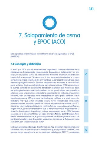 131
C
C
D
Este capítulo se ha consensuado con redactores de la Guía Española de la EPOC
(GesEPOC)1
.
7.1 Concepto y definición
El asma y la EPOC son dos enfermedades respiratorias crónicas diferentes en su
etiopatogenia, fisiopatología, epidemiología, diagnóstico y tratamiento2
. Sin em-
bargo, en la práctica clínica es relativamente frecuente encontrar pacientes con
características comunes3
. Se desconoce si esta superposición obedece a la mera
coincidencia de dos enfermedades prevalentes o si, por el contrario, subyace algún
elemento patogénico común. Estudios longitudinales reconocen al asma infantil
como un factor de riesgo independiente para el desarrollo de EPOC, especialmen-
te cuando coincide con el consumo de tabaco4
, sugiriendo que muchos de estos
pacientes podrían ser asmáticos fumadores en los que el tabaco ejerce un efecto
adicional sobre una condición inflamatoria preexistente.Sin embargo,en pacientes
con EPOC bien caracterizada y sin antecedentes de asma previa también se han
identificado más de 100 genes que habitualmente codifican una señal inmunoin-
flamatoria Th2 y que se han vinculado con una mayor reversibilidad en la prueba
broncodilatadora, eosinofilia periférica y mejor respuesta al tratamiento con GCI5
.
A pesar de estos hallazgos, todavía no existe suficiente evidencia para justificar un
origen común, por lo que entendemos que la denominación que mejor describe la
situación de este grupo de pacientes es la de solapamiento asma y EPOC (también
conocido por el acrónimo ACO, de las siglas en inglés Asthma COPD Overlap).Aten-
diendo a esta denominación, el grupo de pacientes con ACO englobaría tanto a los
asmáticos fumadores que desarrollan obstrucción persistente al flujo aéreo, como
a los EPOC con características de asma6
.
En líneas generales,este grupo de enfermos con ACO presentan más síntomas,peor
calidad de vida y mayor riesgo de exacerbaciones que los pacientes con EPOC,aun-
que con mejor supervivencia (en los pacientes tratados con GCI)8-11
. La respuesta
7. Solapamiento de asma
y EPOC (ACO)
 