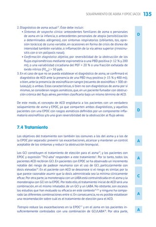 135SOLAPAMIENTO DE ASMA Y EPOC (ACO)
D
A
A
A
C
A
2. Diagnóstico de asma actual23
. Éste debe incluir:
• Síntomas de sospecha clínica: antecedentes familiares de asma o personales
de asma en la infancia, o antecedentes personales de atopia (sensibilización
a determinados alérgenos), con síntomas respiratorios (sibilantes, tos, opre-
sión torácica) de curso variable, en ocasiones en forma de crisis de disnea de
intensidad también variable, o inflamación de la vía aérea superior (rinosinu-
sitis con o sin poliposis nasal).
• Confirmación diagnóstica objetiva, por reversibilidad de la obstrucción de los
flujos espirométricos mediante espirometría o una PBD positiva ( 12 % y 200
ml), o una variabilidad circadiana del PEF  20 % o una fracción exhalada de
óxido nítrico (FENO
)  50 ppb.
3. En el caso de que no se pueda establecer el diagnóstico de asma, se confirmará el
diagnóstico de ACO ante la presencia de una PBD muy positiva ( 15 % y 400 ml);
o bien,ante la presencia de eosinofilia en sangre (recuento de eosinófilos  300 cé-
lulas/μl); o ambas. Estas características, si bien no son diagnósticas de asma por sí
mismas,se consideran rasgos asmáticos,que,en un paciente fumador con obstruc-
ción crónica del flujo aéreo, permiten clasificarlo bajo un mismo término de ACO.
De este modo, el concepto de ACO englobaría a los pacientes con un verdadero
solapamiento de asma y EPOC, ya que comparten ambos diagnósticos, y aquellos
pacientes con una EPOC con rasgos asmáticos definidos por un componente infla-
matorio eosinofílico y/o una gran reversibilidad de la obstrucción al flujo aéreo.
7.4 Tratamiento
Los objetivos del tratamiento son también los comunes a los del asma y a los de
la EPOC por separado: prevenir las exacerbaciones, alcanzar y mantener un control
aceptable de los síntomas y reducir la obstrucción bronquial.
Los GCI constituyen el tratamiento de elección para el asma23
, y los pacientes con
EPOC y expresión “Th2-alta” responden a este tratamiento5
. Por lo tanto, todos los
pacientes ACO recibirán GCI. En pacientes con EPOC se ha observado un incremento
notable del riesgo de padecer neumonía con el uso de GCI, particularmente con
dosis elevadas24
. En el paciente con ACO se desconoce si el riesgo es similar, por lo
que parece razonable asumir que la dosis administrada sea la mínima clínicamente
eficaz.Por otra parte,la monoterapia con un LABA está contraindicada en el asma y la
monoterapia con GCI en la EPOC.Por todo ello,el tratamiento inicial de ACO será una
combinación, en el mismo inhalador, de un GCI y un LABA. No obstante, son escasos
los estudios que han evaluado su eficacia en este contexto25,26
y ninguno ha compa-
rado las diferentes combinaciones entre sí.En consecuencia,no es posible establecer
una recomendación sobre cuál es el tratamiento de elección para el ACO.
Tiotropio reduce las exacerbaciones en la EPOC27
y en el asma en los pacientes in-
suficientemente controlados con una combinación de GCI/LABA28
. Por otra parte,
D
 