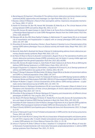 137SOLAPAMIENTO DE ASMA Y EPOC (ACO)
6. Barrecheguren M, Esquinas C, Miravitlles M.The asthma-chronic obstructive pulmonary disease overlap
syndrome (ACOS): opportuni­ties and challenges. Curr Opin Pulm Med. 2015; 21: 74–9.
7. Douwes J, Gibson P, Pekkanen J, Pearce N. Non-eosinophilic asthma: importance and possible mechanis-
ms.Thorax. 2002; 57: 643-8.
8. Hardin M, Silverman EK, Barr RG, Hansel NN, Schroeder JD, Make BJ, et al. The clinical features of the
overlap between COPD and asthma. Respir Res. 2011; 12: 127.
9. Cosio BG, Soriano JB, López-Campos JL, Calle M, Soler JJ, de Torres JP, et al. Distribution and Outcomes of
a Phenotype-Based Approach to Guide COPD Management: Results from the CHAIN Cohort. PLoS One.
2016; 11(9): e0160770.
10. Menezes AM, de Oca MM, Perez-Padilla R, Nadeau G, Wehrmeister FC, Lopez-Varela MV, et al. Increased
risk of exacerbation and hospitalization in subjects with an overlap phenotype COPD asthma. Chest.
2014; 145: 297–304.
11. Miravitlles M, Soriano JB,Ancochea J, Muñoz L, Duran-Tauleria E, Sánchez G, et al. Characterisation of the
overlap COPD-asthma phenotype. Focus on physical activity and health status. Respir Med. 2013; 107:
1053–60.
12.Wurst KE, Kelly-Reif K, Bushnell GA, Pascoe S, Barnes N. Understanding asthma-chronic obstructive pul-
monary disease overlap syndrome. Respir Med. 2016; 110: 1-11.
13. de Marco R,Pesce G,Marcon A,Accordini S,Antonicelli L,Bugiani M,et al.The coexistence of asthma and
chronic obstructive pulmonary disease (COPD): prevalence and risk factors in young, middle-aged and
elderly people from the general population. PLoS One. 2013; 8(5): e62985.
14. Cosio BG, Soriano JB, López-Campos JL, Calle-Rubio M, Soler-Cataluna JJ, de-Torres JP, et al. Defining the
Asthma-COPD Overlap Syndrome in a COPD Cohort. Chest. 2016; 149: 45-52.
15. Kauppi P, Kupiainen H, Lindqvist A, Tammilehto L, Kilpeläinen M, Kinnula VL, et al. Overlap syndrome of
asthma and COPD predicts low quality of life. J.Asthma. 2011; 48: 279.
16. Shaya FT,Dongyi D,Akazawa MO,Blanchette CM,Wang J,Mapel DW,et al.Burden of concomitant asthma
and COPD in a medicaid population. Chest. 2008; 134: 14-9.
17.Alshabanat A, Zafari Z,Albanyan O, Dairi M, FitzGerald JM.Asthma and COPD Overlap Syndrome (ACOS): A
Systematic Review and Meta Analysis PLOS ONE | DOI:10.1371/journal.pone.0136065 September 3,2015,
18. Nielsen M, Boslev C, Suppli C. Clinical characteristics of the asthma–COPD overlap syndrome – a syste-
matic review. International Journal of COPD. 2015; 10: 1443–54.
19. Izquierdo-Alonso JL, Rodriguez-Gonzálezmoro JM, de Lucas-Ramos P, Unzueta I, Ribera X, Antón E, et al.
Prevalence and characteristics of three clinical phenotypes of chronic obstructive pulmonary disease
(COPD). Respir Med. 2013; 107: 724-31.
20. Miravitlles M, Barrecheguren M, Roman-Rodriguez M. Frequency and characteristics of different clinical
phenotypes of COPD. Int J Tub Lung Dis. 2015; 19: 992-8.
21.Van Boven JFM, Román-Rodríguez M, Palmer JF,Toledo-Pons N, Cosío BG, Soriano JB. Comorbidome, Pat-
tern, and Impact of Asthma-COPD Overlap Syndrome in Real Life. Chest. 2016; 149: 1011-20.
22. Miravitlles M,Soler-Cataluña JJ,Calle M,Molina J,Almagro P,Quintano JA,et al.Spanish COPD guidelines
(GesEPOC). Pharmacological treatment of stable COPD.Arch Bronconeumol. 2012; 48: 247-57.
23. Plaza V (Coord). GEMA4.0. Guía Española para el Manejo del Asma.Arch Bronconeumol. 2015; 51 (Suppl
1): 2-54.
24. Suissa S,Patenaude V,Lapi F,Ernst P.Inhaled corticosteroids in COPD and the risk of serious pneumonia.
Thorax. 2013; 68: 1029-36.
25. Park HY, Lee H, Koh WJ, Kim S, Jeong I, Koo HK, et al.Association of blood eosinophils and plasma perios-
tin with FEV1 response after 3-month inhaled corticosteroid and long-acting beta2-agonist treatment
in stable COPD patients. Int J Chron Obstruct Pulmon Dis. 2016; 11: 23–30.
26. Ishiura Y, Fujimura M, Shiba Y, Ohkura N, Hara J, Kasahara K. A comparison of the efficacy of once-dai-
ly fluticasone furoate/vilanterole with twice-daily fluticasone propionate/salmeterol in asthma-COPD
overlap syndrome. Pulm Pharmacol Ther. 2015; 35: 28-33.
 