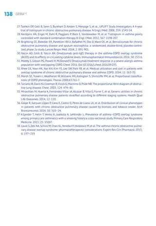 138 GEMA4.2
27.Tashkin DP, Celli B, Senn S, Burkhart D, Kesten S, Menjoge S, et al.; UPLIFT Study Investigators. A 4-year
trial of tiotropium in chronic obstructive pulmonary disease. N Engl J Med. 2008; 359: 1543-54.
28. Kerstjens HA, Engel M, Dahl R, Paggiaro P, Beck E, Vandewalker M, et al. Tiotropium in asthma poorly
controlled with standard combination therapy. N Engl J Med. 2012; 367: 1198-207.
29. Brightling CE, Bleecker ER, Panettieri RA Jr, Bafadhel M, She D, Ward CK, et al. Benralizumab for chronic
obstructive pulmonary disease and sputum eosinophilia: a randomised, double-blind, placebo-contro-
lled, phase 2a study. Lancet Respir Med. 2014; 2: 891-901.
30.Yalcin AD, Celik B, Yalcin AN. Omalizumab (anti-IgE) therapy in the asthma-COPD overlap syndrome
(ACOS) and its effects on circulating cytokine levels.Immunopharmacol Immunotoxicol.2016; 38: 253-6.
31. Maltby S, Gibson PG, Powell H, McDonald V. Omalizumab treatment response in a severe allergic asthma
population with overlapping COPD. Chest. 2016. Doi:10.1016/j.chest.2016.09.035.
32. Rhee CK, Yoon HK, Yoo KH, Kim YS, Lee SW, Park YB, et al. Medical utilization and cost in patients with
overlap syndrome of chronic obstructive pulmonary disease and asthma. COPD. 2014; 11: 163-70.
33. Marsh SE, Travers J, Weatherall M, Williams MV, Aldington S, Shirtcliffe PM, et al. Proportional classifica-
tions of COPD phenotypes.Thorax 2008;63:761-7.
34. Soriano JB,Davis KJ,Coleman B,Visick G,Mannino D,Pride NB.The proportional Venn diagram of obstruc-
tive lung disease. Chest. 2003; 124: 474–81.
35. Miravitlles M, Huerta A, Fernández-Villar JA, Alcázar B, Villa G, Forné C, et al. Generic utilities in chronic
obstructive pulmonary disease patients stratified according to different staging systems. Health Qual
Life Outcomes. 2014; 12: 120.
36. Golpe R, Sanjuan López P, Cano E, Castro O, Pérez de Llano LA, et al. Distribution of clinical phenotypes
in patients with chronic obstructive pulmonary disease caused by biomass and tobacco smoke. Arch
Bronconeumol. 2014; 50: 318–24.
37. Kiljander T, Helin T, Venho K, Jaakkola A, Lehtimäki L. Prevalence of asthma–COPD overlap syndrome
among primary care asthmatics with a smoking history:a cross-sectional study. Primary Care Respiratory
Medicine. 2015; 25: 15047.
38. Louie S,Zeki AA,Schivo M,Chan AL,Yoneda KY,Avdalovic M,et al.The asthma-chronic obstructive pulmo-
nary disease overlap syndrome: pharmacotherapeutic consider­ations. Expert Rev Clin Pharmacol. 2013;
6: 197–219.
 