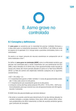 139
D
D
D
C
8.1 Conceptos y definiciones
El asma grave se caracteriza por la necesidad de precisar múltiples fármacos y
a altas dosis para su tratamiento (escalones 5-6 de GEMA y 5 de GINA), tal como
se expone en el apartado 3.2.1. Incluye tanto a pacientes controlados, como a no
controlados1
.
Se asocia a un mayor consumo de recursos económicos en comparación con el
asma moderada o leve2,3
.
Se define al asma grave no controlada (AGNC) como la enfermedad asmática que
persiste mal controlada pese a recibir tratamiento con una combinación de GCI/
LABA, a dosis elevadas en el último año, o bien glucocorticoides orales durante al
menos seis meses del mismo periodo (basado en parte en la Task Force ERS/ATS
2013)4
. La falta de control será objetivada mediante cualquiera de la siguientes
características:
• ACT  20 o ACQ  1,5.
• ≥ 2 exacerbaciones graves o haber recibido ≥ 2 ciclos de glucocorticoides orales
(de ≥ 3 días cada uno) en el año previo.
• ≥ 1 hospitalización por exacerbación grave en el año previo.
• Limitación crónica del flujo aéreo (relación FEV1
/FVC  70 % o FEV1
 80 %, tras
broncodilatador), pero que revierte tras ciclo de glucocorticoide oral (30 mg/día
durante 2 semanas).
El AGNC tiene dos peculiaridades que conviene destacar:
• No existe un acuerdo unánime para denominarla. En las dos últimas décadas ha
recibido múltiples y variados nombres. Entre otros: difícil, control difícil, refrac-
taria, problemática, de difícil tratamiento. La falta de acuerdo semántico genera
gran confusión de conceptos.
8. Asma grave no
controlada
 